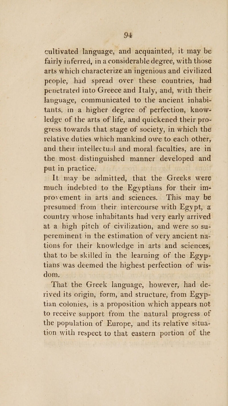 94: cultivated language, and acquainted, it may be fairly inferred, in a considerable degree, with those arts which characterize an ingenious and civilized people, had spread over these countries, had penetrated into Greece and Italy, and, with their language, communicated to the ancient mbhabi- tants, in a higher degree of perfection, know- ledge of the arts of life, and quickened their pro- gress towards that stage of society, in which the relative duties which mankind owe to each other, and their intellectual and moral faculties, are in the most distinguished manner developed and put in practice, It may be admitted, that the Greeks were much indebted to the Egyptians for their im- provement in arts and sciences. This may be presumed from their intercourse with Egypt, a country whose inhabitants had very early arrived at a high pitch of civilization, and were so su- pereminent in the estimation of very ancient na- tions for their knowledge in arts and sciences, that to be skilled in the learning of the Egyp- tians was deemed the highest perfection of wis- dom. | That the Greek language, however, had de- rived its origin, form, and structure, from Egyp- tian colonies, is a proposition which appears not to receive support from the natural progress of the population of Europe, and its relative situa- tion with respect to that eastern portion of the