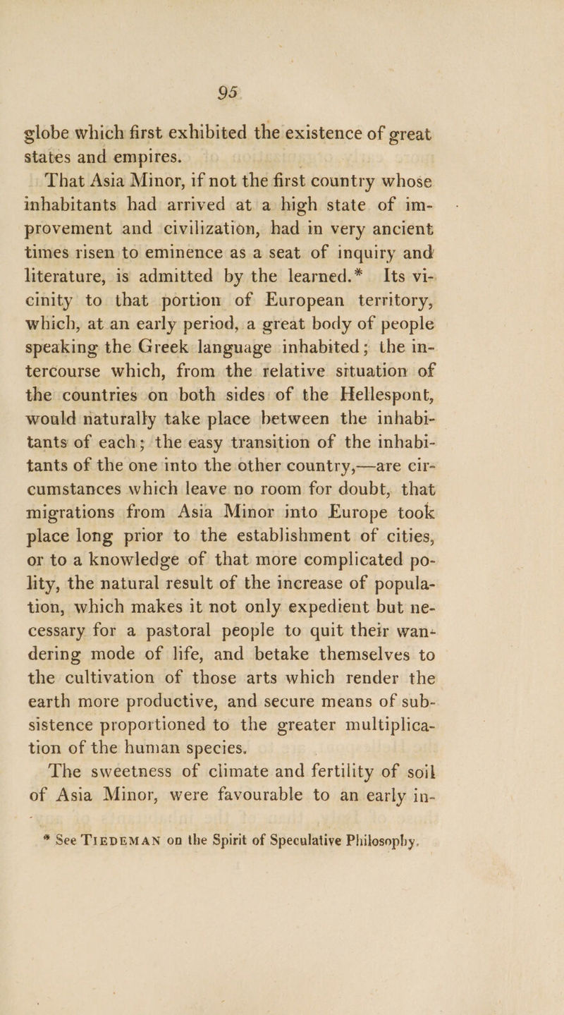 globe which first exhibited the existence of great states and empires. — That Asia Minor, if not the first country whose inhabitants had: arrived ata high state of im- provement and civilization, had m very ancient times risen to eminence as a seat of inquiry and literature, is admitted by the learned.* Its vi- cinity to that portion of European territory, which, at an early period, a great body of people speaking the Greek language inhabited ; the in- tercourse which, from the relative srtuation of the countries on both sides of the Hellespont, would naturally take place between the inhabi- tants of each; the easy transition of the inhabi- tants of the one into the other country,—are cir- cumstances which leave no room for doubt, that migrations from Asia Minor into Europe took place long prior to the establishment of cities, or to a knowledge of that more complicated po- lity, the natural result of the increase of popula- tion, which makes it not only expedient but ne- cessary for a pastoral people to quit their wan- dering mode of life, and betake themselves to the cultivation of those arts which render the earth more productive, and secure means of sub- sistence proportioned to the greater multiplica- tion of the human species. The sweetness of climate and fertility of soil of Asia Minor, were favourable to an early in- * See TIEDEMAN on the Spirit of Speculative Philosophy.