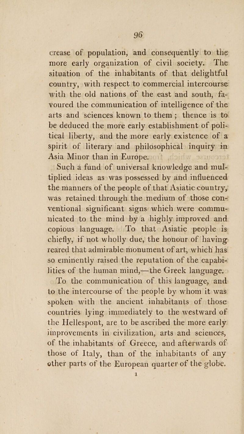 crease of population, and consequently to the more early organization of civil society. The situation of the inhabitants of that delightful country, with respect to commercial intercourse with the old nations of the east and south, fa- voured the communication of intelligence of the arts and sciences known to them; thence is to be deduced the more early establishment of poli- tical liberty, and the more early existence of a spirit of literary and philosophical ay, m Asia Minor than in Europe. Such a fund of universal knowledge acc mul- tiplied ideas as» was possessed by and influenced the manners of the people of that Asiatic country, was retained through the medium of those con- ventional significant signs: which were commu- nicated to the mind by a highly improved and copious language. ‘To that Asiatic people is chiefly, if not wholly due, the honour of having reared that admirable monument of art, which has so eminently raised the reputation of the capabi- lities of the human mind,—the Greek language. To the communication of this language, and to the intercourse of the people by whom it was spoken with the ancient inhabitants of those countries lying immediately to the westward of the Hellespont, are to be ascribed the more early improvements in civilization, arts and sciences, of the inhabitants of Greece, and afterwards of those of Italy, than of the inhabitants of any other parts of the European quarter of the globe. 1