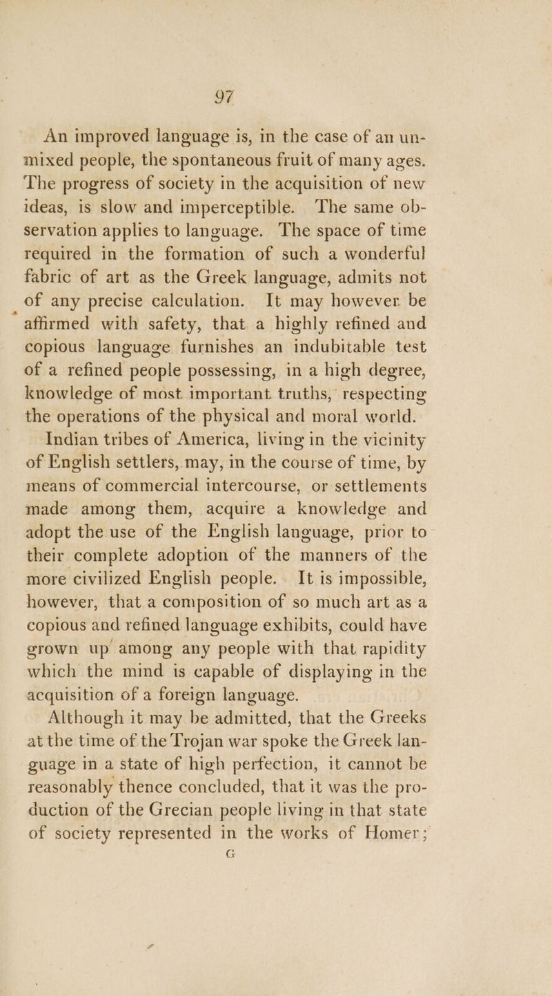 * oF An improved language is, in the case of an un- mixed people, the spontaneous fruit of many ages. The progress of society in the acquisition of new ideas, is slow and imperceptible. The same ob- servation applies to language. The space of time required in the formation of such a wonderful fabric of art as the Greek language, admits not of any precise calculation. It may however. be affirmed with safety, that a highly refined and copious language furnishes an indubitable test of a refined people possessing, in a high degree, knowledge of most. important truths, respecting the operations of the physical and moral world. Indian tribes of America, living in the vicinity of English settlers, may, in the course of time, by means of commercial intercourse, or settlements made among them, acquire a knowledge and adopt the use of the English language, prior to their complete adoption of the manners of the more civilized English people. It is impossible, however, that a composition of so much art as a copious and refined language exhibits, could have grown up among any people with that rapidity which the mind is capable of displaying in the acquisition of a foreign language. Although it may be admitted, that the Greeks at the time of the Trojan war spoke the Greek lan- guage in a state of high perfection, it cannot be reasonably thence concluded, that it was the pro- duction of the Grecian people living in that state of society represented in the works of Homer; G