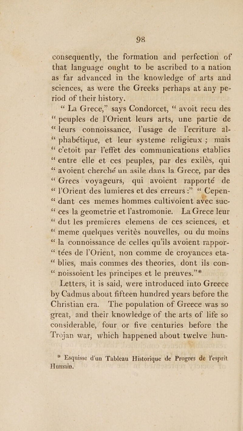 consequently, the formation and perfection of that language ought to be ascribed to a nation as far advanced in the knowledge of arts and sciences, as were the Greeks perhaps at any pe- riod of their history. “ La Grece,” says Condorcet, ‘‘ avoit recu des “peuples de l’Orient leurs arts, une partie de “leurs connoissance, Vusage de Tecriture al- . “ phabétique, et leur systeme religieux ; mais “ c’etoit par leffet des communications etablies “entre elle et ces peuples, par des exilés, qui ‘ avoient cherché un asile dans la Grece, par des “ Grecs voyageurs, qui avoient rapporté de “ VOrient des lumieres et des erreurs :” “ Cepen- “ dant ces memes hommes cultivoient avec suc- “ces la geometrie et l'astromonie. La Grece leur ‘“dut les premieres elemens de ces sciences, et “meme quelques verités nouvelles, ou du moins “Ja connoissance de celles quils avoient rappor- “ tées de Orient, non comme de croyances eta- © ‘‘ blies, mais commes des theories, dont ils con- “‘ noissoient les principes et le preuves.”* Letters, 1t is said, were introduced into Greece by Cadmus about fifteen hundred years before the Christian era. ‘The population of Greece was so ereat, and their knowledge of the arts of life so considerable, four or five centuries before the Trojan war, which happened about twelve hun- * Esquisse d’un Tableau Historique de Progres de esprit Humain.