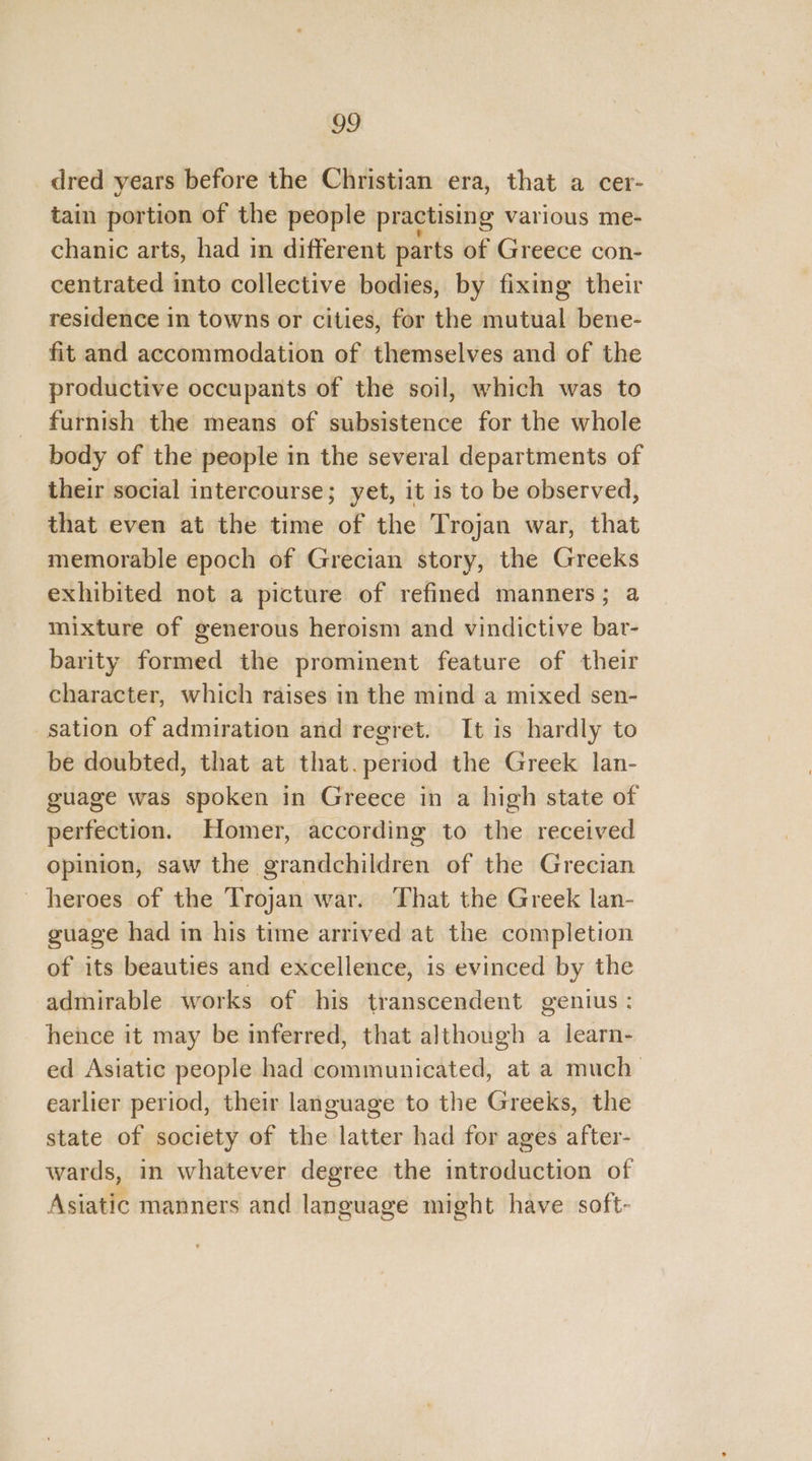dred years before the Christian era, that a cer- tain portion of the people practising various me- chanic arts, had in different parts of Greece con- centrated into collective bodies, by fixing their residence in towns or cities, for the mutual bene- fit and accommodation of themselves and of the productive occupants of the soil, which was to furnish the means of subsistence for the whole body of the people in the several departments of their social intercourse; yet, it is to be observed, that even at the time of the Trojan war, that memorable epoch of Grecian story, the Greeks exhibited not a picture of refined manners; a mixture of generous heroism and vindictive bar- barity formed the prominent feature of their character, which raises in the mind a mixed sen- sation of admiration and regret. It is hardly to be doubted, that at that.period the Greek lan- guage was spoken in Greece in a high state of perfection. Homer, according to the received opinion, saw the grandchildren of the Grecian heroes of the Trojan war. That the Greek lan- guage had in his time arrived at the completion of its beauties and excellence, is evinced by the admirable works of his transcendent genius : hence it may be inferred, that although a learn- ed Asiatic people had communicated, at a much earlier period, their language to the Greeks, the state of society of the latter had for ages after- wards, in whatever degree the introduction of Asiatic manners and language might have soft-