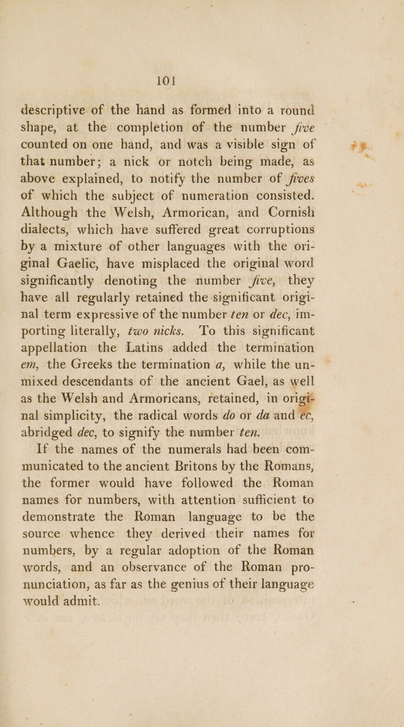descriptive of the hand as formed into a round Shape, at the completion of the number five that number; a nick or notch being had: as above explained, to notify the number of fives of which the subject of numeration consisted. Although the Welsh, Armorican, and Cornish dialects, which have suffered great corruptions by a mixture of other languages with the ori- ginal Gaelic, have misplaced the original word significantly denoting the number five, they have all regularly retained the significant origi- nal term expressive of the number ¢en or dec, im- porting literally, two nicks. ‘To this significant appellation the Latins added the termination em, the Greeks the termination a, while the un- mixed descendants of the ancient Gael, as well nal simplicity, the radical words do or da and ec, abridged dec, to signify the number fen. If the names of the numerals had been com- municated to the ancient Britons by the Romans, the former would have followed the Roman names for numbers, with attention sufficient to demonstrate the Roman language to be the source whence they derived their names for numbers, by a regular adoption of the Roman words, and an observance of the Roman pro- nunciation, as far as the genius of their language would admit.