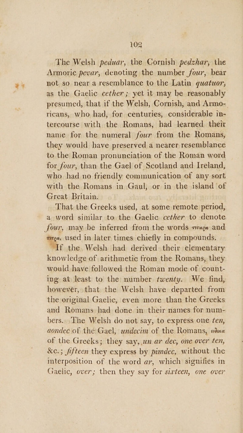 The Welsh peduar, the Cornish pedzhar, the Armoric pevar, denoting the number four, bear not so near a resemblance to the Latin guatuor, as the Gaelic cether; yet it may be reasonably presumed, that if the Welsh, Cornish, and Armo- ricans, who had, for centuries, considerable in- tercourse with the Romans, had learned. their name for the numeral four from the Romans, they would have preserved a nearer resemblance to the Roman pronunciation of the Roman word for four, than the Gael of Scotland and Ireland, who had no friendly communication of any sort | with the Romans in Gaul, or in the island of Great Britain. That the Greeks used, at some remote period, a word similar to the Gaelic cether to denote four, may be inferred from the words +r«ge and ee used in later times chiefly in compounds, ‘If the, Welsh had derived their elementary knowledge of arithmetic from the Romans, they would have followed the Roman mode of count- ing at least to the number twenty. We find, however, that the Welsh have departed from the original Gaelic, even more than the Greeks and Romans had done in their names for num- bers. .The Welsh do not say, to express one fen, aondec of the Gael, undecim of the Romans, sve of the Greeks; they say, ua ar dec, one over ten, &c.; fifteen they express by pimdec, without the imterposition of the word ar, which signifies in Gaelic, over; then they say for szxrteen, one over