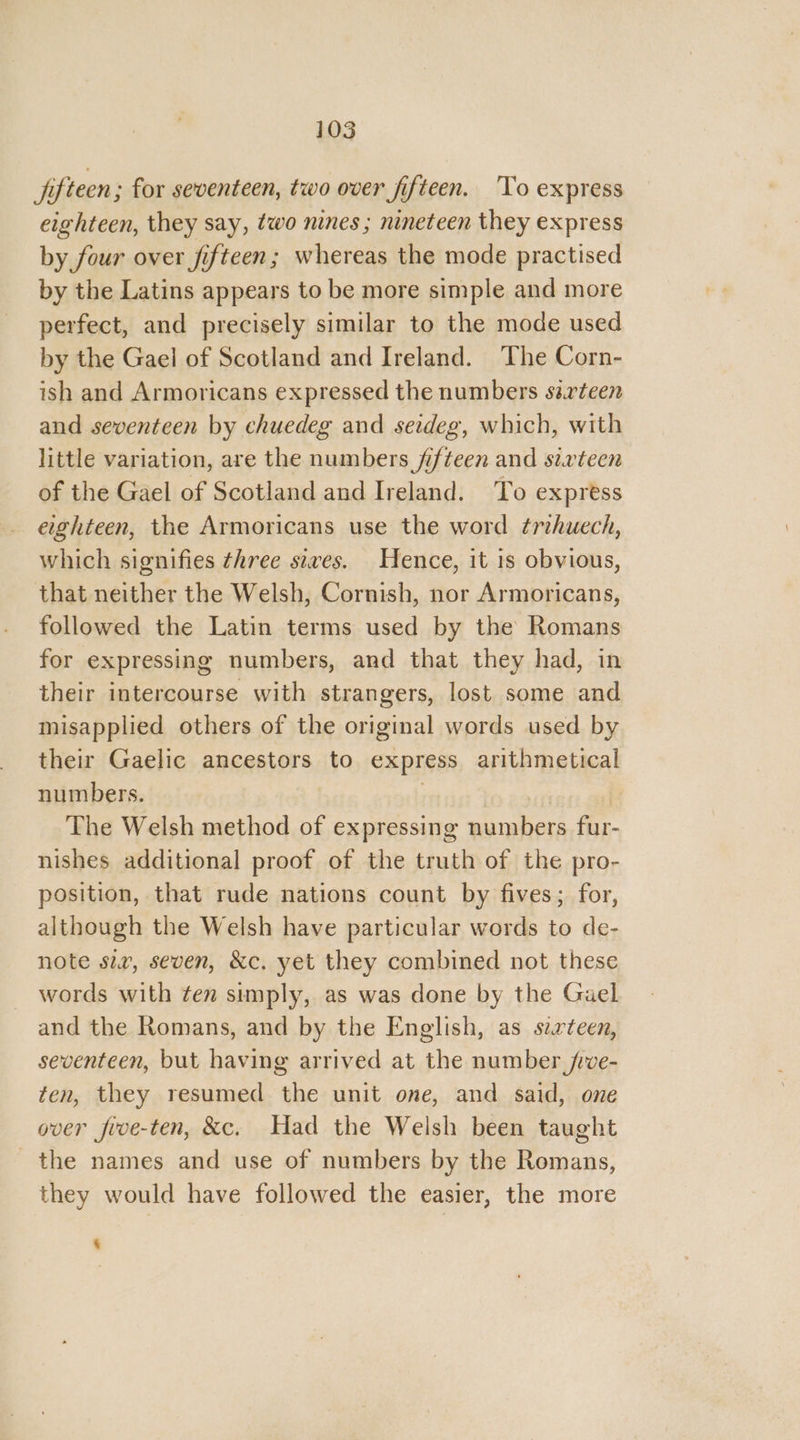 jifteen; for seventeen, two over fifteen. ‘To express eighteen, they say, two nines ; nineteen they express by four over fifteen; whereas the mode practised by the Latins appears to be more simple and more perfect, and precisely similar to the mode used by the Gael of Scotland and Ireland. The Corn- ish and Armoricans expressed the numbers sarteen and seventeen by chuedeg and seideg, which, with little variation, are the numbers fifteen and sixteen of the Gael of Scotland and Ireland. To express eighteen, the Armoricans use the word ¢rihuech, which signifies three sixes. Hence, it 1s obvious, that neither the Welsh, Cornish, nor Armoricans, followed the Latin terms used by the Romans for expressing numbers, and that they had, in their intercourse with strangers, lost some and misapplied others of the original words used by their Gaelic ancestors to express arithmetical numbers. | The Welsh method of expressing numbers fur- nishes additional proof of the truth of the pro- position, that rude nations count by fives; for, although the Welsh have particular words to de- note sir, seven, &c. yet they combined not these words with ten simply, as was done by the Gael and the Romans, and by the English, as sixteen, seventeen, but having arrived at the number jve- ten, they resumed the unit one, and said, one over five-ten, &c. Had the Welsh been taught the names and use of numbers by the Romans, they would have followed the easier, the more ‘
