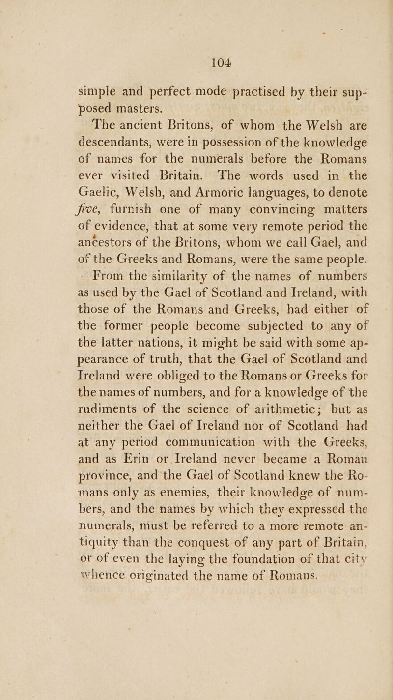 104: simple and perfect mode practised by their sup- posed masters. The ancient Britons, of whom the Welsh are descendants, were in possession of the knowledge of names for the numerals before the Romans ever visited Britain. The words used in the Gaelic, Welsh, and Armoric languages, to denote five, furnish one of many convincing matters of evidence, that at some very remote period the ancestors of the Britons, whom we call Gael, and oi the Greeks and Romans, were the same people. From the similarity of the names of numbers as used by the Gael of Scotland and Ireland, with those of the Romans and Greeks, had either of the former people become subjected to any of the latter nations, it might be said with some ap- pearance of truth, that the Gael of Scotland and {reland were obliged to the Romans or Greeks for the names of numbers, and for a knowledge of the rudiments of the science of arithmetic; but as neither the Gael of Ireland nor of Scotland had at any period communication with the Greeks, and as Erin or Ireland never became a Roman province, and the Gael of Scotland knew the Ro- mans only as enemies, their knowledge of num- bers, and the names by which they expressed the numerals, must be referred to a more remote an- tiquity than the conquest of any part of Britain, or of even the laying the foundation of that city whence originated the name of Romans.