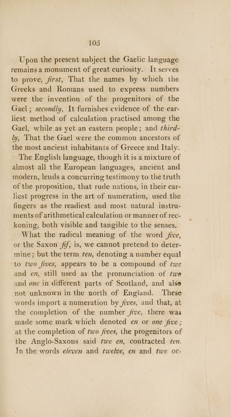Upon the present subject the Gaelic language remains a monument of great curiosity. It serves to prove, first, That the names by which the Greeks and Romans used to express numbers were the invention of the progenitors of the Gael ; secondly, It furnishes evidence of the ear- liest method of calculation practised among the Gael, while as yet an eastern people; and ¢hird- ly, ‘That the Gael were the common ancestors of the most ancient inhabitants of Greece and Italy. _ The English language, though it is a mixture of almost all the European languages, ancient and modern, lends a concurring testimony to the truth of the proposition, that rude nations, in their ear- liest progress in the art of numeration, used the fingers as the readiest and most natural instru- ments of arithmetical calculation or manner of rec- koning, both visible and tangible to the senses. What the radical meaning of the word five, or the Saxon if, is, we cannot pretend to deter- mine; but the term ten, denoting a number equal to two fives, appears to be a compound of twe and em, still used as the pronunciation of twe and one in different parts of Scotland, and alse not unknown in the north of England. These words import a numeration by fives, and that, at the completion of the number jive, there was made some mark which denoted en or one fie ; at the completion of two fives, the progenitors of the Anglo-Saxons said twe en, contracted ten. In the words eleven and twelve, en and twe oc-