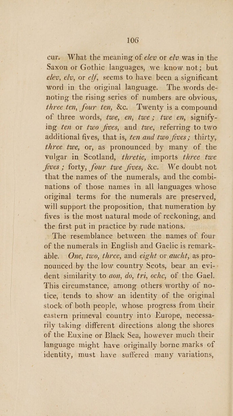 cur. What the meaning of elev or elv was in the Saxon or Gothic languages, we know not; but elev, elv, or elf, seems to have been a significant word in the original language. The words de- noting the rising series of numbers are obvious, three ten, four ten, &amp;c. ‘Twenty is a compound of three words, twe, en, twe; twe en, signify- ing ten or two fives, and twe, referring to two additional fives, that is, ten and two fives; thirty, three twe, or, as pronounced by many of the vulgar in Scotland, thretie, imports three twe jJeces ; forty, four twe fives, &amp;c. We doubt not that the names of the numerals, and the combi- nations of those names in all languages whose original terms for the numerals are preserved, will support the proposition, that numeration by fives is the most natural mode of reckoning, and the first put in practice by rude nations. The resemblance between the names of four of the numerals in English and Gaelic is remark- able. One, two, three, and eight or aucht, as pro- nounced by the low country Scots, bear an evi-: dent similarity to aon, do, tri, ochc, of the Gael. This circumstance, among others worthy of no- tice, tends to show an identity of the original stock of both people, whose progress from their eastern primeval country into Europe, necessa- rily taking different directions along the shores of the Euxine or Black Sea, however much their language might have originally borne marks of identity, must have suffered many variations,