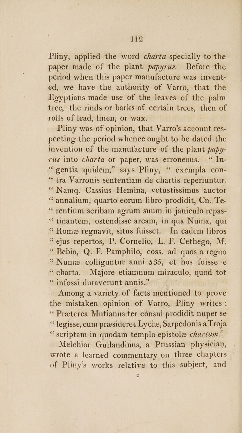 Pliny, applied the word charta speciaily to the paper made of the plant papyrus. Before the period when this paper manufacture was invent- ed, we have the authority of Varro, that the Egyptians made use of the leaves of the palm tree, the rinds or barks of certain trees, then of rolls of lead, linen, or wax. Pliny was of opinion, that Varro’s account res- pecting the period whence ought to be dated the invention of the manufacture of the plant papy- rus into charta or paper, was erroneous. “ In- ‘“gentia quidem,” says Pliny, ‘“ exempla con- ‘tra Varronis sententiam de chartis reperiuntur. ‘“Namq. Cassius Hemina, vetustissimus auctor ‘annalium, quarto eorum libro prodidit, Cn. Te- ‘“rentium scribam agrum suum in janiculo repas- ‘‘tinantem, ostendisse arcam, in qua Numa, qui ‘ Rome regnavit, situs fuisset. In eadem libros “ejus repertos, P. Cornelio, L. F. Cethego, M. ‘ Bebio, Q. I. Pamphilo, coss. ad quos a regno “ Nume colliguntur anni 535, et hos fuisse e ‘“charta. Majore etiamnum miraculo, quod tot ‘“ infossi duraverunt annis.” Among a variety of facts mentioned to prove the mistaken opinion of Varro, Pliny writes: “‘ Preeterea Mutianus ter consul prodidit nuper se “ legisse, cum presideret Lycie, Sarpedonis a Troja “scriptam in quodam templo epistole chartam.” Melchior Guilandinus, a Prussian physician, wrote a learned commentary on three chapters of Pliny’s works relative to this subject, and 2. +e