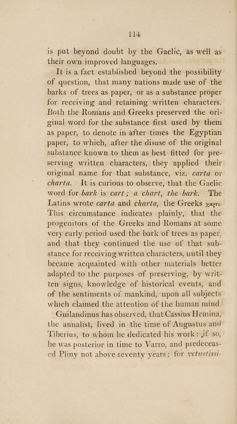 is put beyond doubt by the Gaelic, as well as their own improved languages. | It is a fact established Bevowd the dostibitity of question, that many nations made use of the barks of trees as paper, or as a substance proper for receiving and retaining written characters. Both the Romans and Greeks preserved the ori- ginal word for the substance first used by them as paper, to denote in after times the Egyptian paper, to which, after the disuse of the original substance known to them as best fitted for pre- serving written characters, they applied their original name for that substance, viz. carta or charta. It is curious to observe, that the Gaelic word for bark is cart; a chart, the bark. The Latins wrote carta and charta, the Greeks xeer:. This circumstance indicates plainly, that the progenitors of the Greeks and Romans at some very early period used the bark of trees as paper, and that they centinued the use of that sub- stance for receiving written characters, until they became acquainted with other materials better adapted to the purposes of preserving, by writ- ten signs, knowledge of historical events, and of the sentiments of mankind, upon all subjects which claimed the attention of the human mind. -Guilandinus has observed, that Cassius Hema, the annalist, lived in the time of Augustus and Tiberius, to whom he dedicated his work: Jf so,. he was posterior in time to Varro, and predeceas- ed Pliny not above seventy years; for vetustissi-