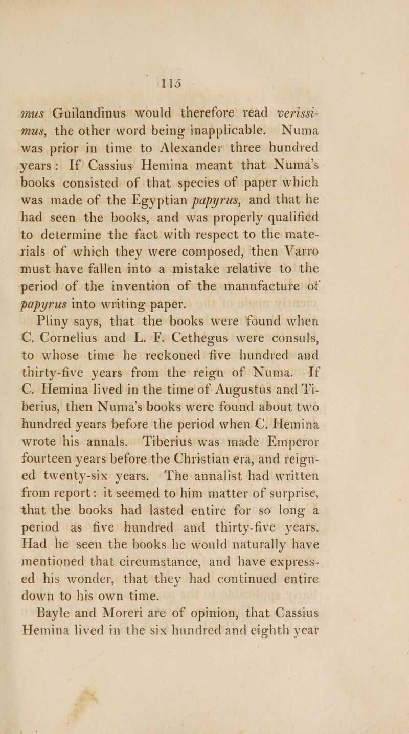 mus Guilandinus would therefore read verissi- mus, the other word being inapplicable. Numa was prior in time to Alexander three hundred years: If Cassius Hemina meant that Numa’s books consisted of that species of paper which was made of the Egyptian papyrus, and that he had seen the books, and was properly qualified to determine the fact with respect to the mate- rials of which they were composed, then Varro must have fallen into a mistake relative to the period of the invention of the manufacture of papyrus into writing paper. Pliny says, that the books were found when C. Cornelius and L. F. Cethegus were consuls, to whose time he reckoned five hundred and thirty-five years from the reign of Numa. -If C. Hemina lived in the time of Augustus and Ti- berius, then Numa’s books were found about two hundred years before the period when C. Hemina wrote his annals. Tiberius was made Emperor fourteen years before the Christian era, and reign- ed twenty-six years. The annalist had written from report: it seemed to him matter of surprise, that the books had lasted entire for so long a period as five hundred and thirty-five years. Had he seen the books he would naturally have mentioned that circumstance, and have express- ed his wonder, that they had continued entire down to his own time. Bayle and Moreri are of opinion, that Cassius Hemina lived in the six hundred and eighth year