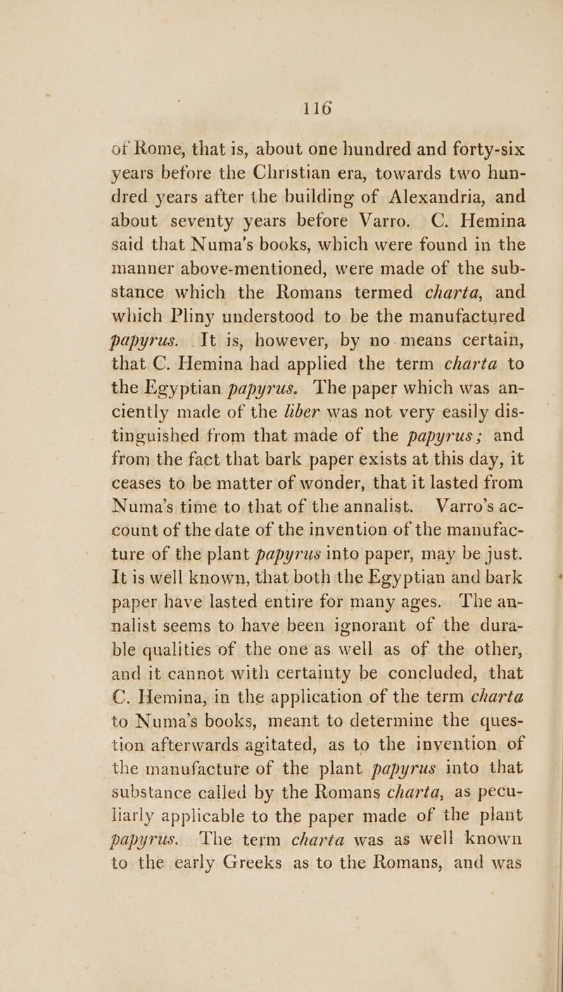 of Kome, that is, about one hundred and forty-six years before the Christian era, towards two hun- dred years after the building of Alexandria, and about seventy years before Varro. C. Hemina said that Numa’s books, which were found in the manner above-mentioned, were made of the sub- stance which the Romans termed charta, and which Pliny understood to be the manufactured papyrus. It is, however, by no.means certain, that C. Hemina had applied the term charta to the Egyptian papyrus. The paper which was an- ciently made of the “ber was not very easily dis- tinguished from that made of the papyrus; and from the fact that bark paper exists at this day, it ceases to be matter of wonder, that it lasted from Numa’s time to that of the annalist. Varro’s ac- count of the date of the invention of the manufac- ture of the plant papyrus into paper, may be just. It is well known, that both the Egyptian and bark paper have lasted entire for many ages. The an- nalist seems to have been ignorant of the dura- ble qualities of the one as well as of the other, and it cannot with certainty be concluded, that C. Hemina, in the application of the term charta to Numa’s books, meant to determine the ques- tion afterwards agitated, as to the invention of the manufacture of the plant papyrus into that substance called by the Romans charta, as pecu- liarly applicable to the paper made of the plant papyrus. The term charta was as well known to the early Greeks as to the Romans, and was