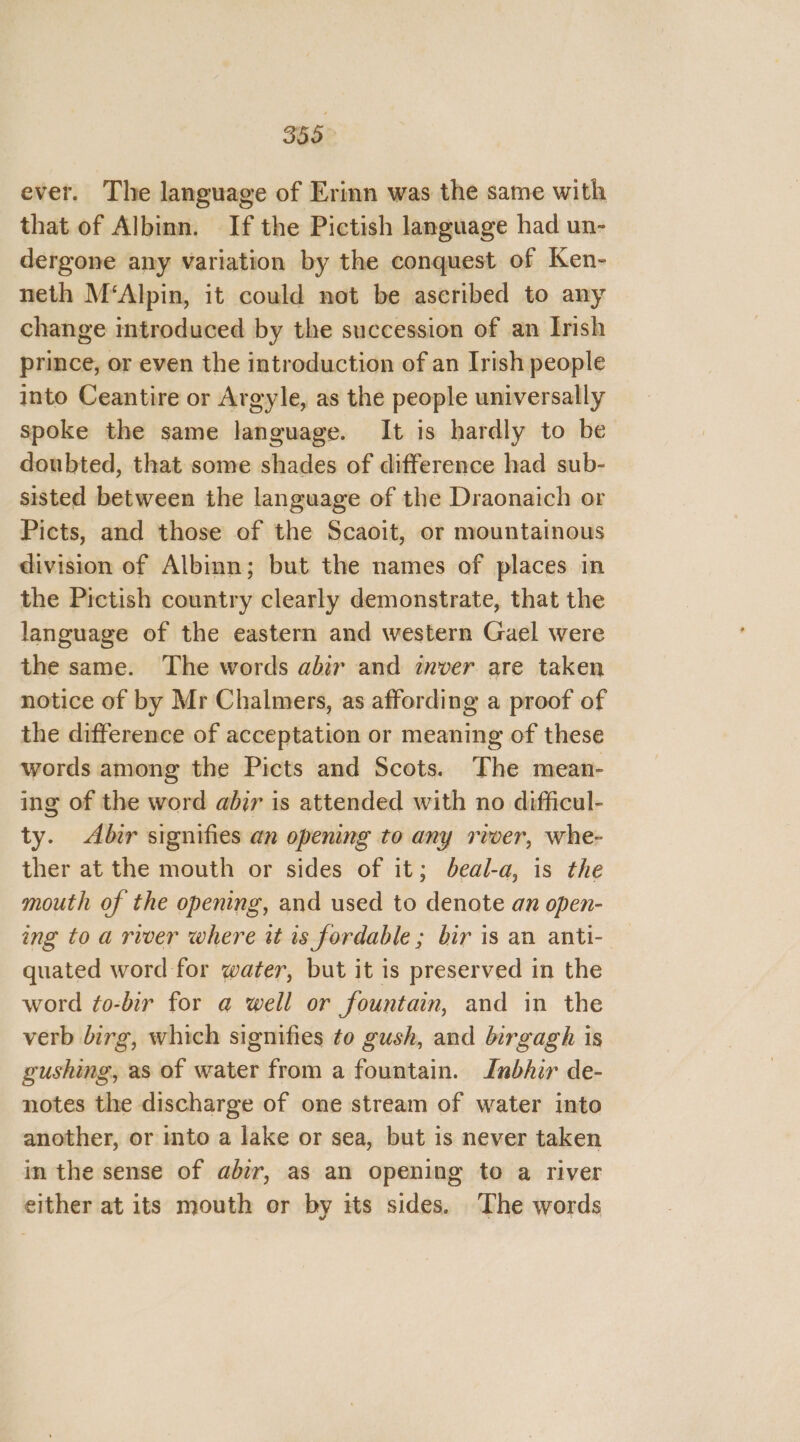 ever. The language of Erinn was the same with that of Albinn. If the Pictish language had un- dergone any variation by the conquest of Ken- neth M‘Alpin, it could not be ascribed to any change introduced by the succession of an Irish prince, or even the introduction of an Irish people into Ceantire or Argyle, as the people universally spoke the same language. It is hardly to be doubted, that some shades of difference had sub- sisted between the language of the Draonaich or Picts, and those of the Scaoit, or mountainous division of Albinn; but the names of places in the Pictish country clearly demonstrate, that the language of the eastern and western Gael were the same. The words abir and inver are taken notice of by Mr Chalmers, as affording a proof of the difference of acceptation or meaning of these words among the Picts and Scots. The mean- ing of the word abir is attended with no difficul- ty. Abir signifies an openng to any rwer, whe- ther at the mouth or sides of it; beal-a, is the mouth of the opening, and used to denote an open- ing to a river where it is fordable ; bir is an anti- quated word for water, but it is preserved in the word fo-bir for a well or fountain, and in the verb birg, which signifies to gush, and birgagh is gushing, as of water from a fountain. IJnbhir de- notes the discharge of one stream of water into another, or into a lake or sea, but is never taken in the sense of abir, as an opening to a river either at its mouth or by its sides. The words