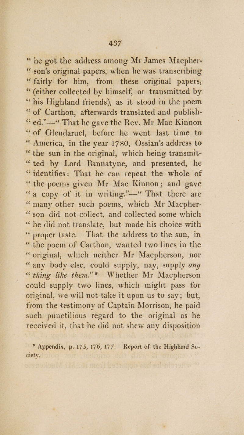 “he got the address among Mr James Macpher- “ son’s original papers, when he was transcribing “fairly for him, from these original papers, “(either collected by himself, or transmitted by “his Highland friends), as it stood in the poem “of Carthon, afterwards translated and publish- “* ed.” —“ That he gave the Rev. Mr Mac Kinnon “ of Glendaruel, before he went last time to “‘ America, in the year 1780, Ossian’s address to “ the sun in the original, which being transmit- “ted by Lord Bannatyne, and presented, he “identifies: That he can repeat the whole of “the poems given Mr Mac Kinnon; and gave “a copy of it in writing.”——“ That there are “many other such poems, which Mr Macpher- “son did not collect, and collected some which ‘“‘ he did not translate, but made his choice with ‘“‘ proper taste. ‘That the address to the sun, in “ the poem of Carthon, wanted two lines in the “ original, which neither Mr Macpherson, nor “any body else, could supply, nay, supply any “ thing like them.”* Whether Mr Macpherson could supply two lines, which might pass for original, we will not take it upon us to say; but, from the testimony of Captain Morrison, he paid such punctilious regard to the original as he received it, that he did not shew any disposition * Appendix, p. 175, 176,177. Report of the Highland So- ciety,
