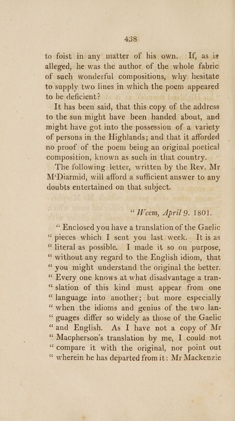 to foist in any matter of his own. If, as is alleged, he was the author of the whole fabric of such wonderful compositions, why hesitate to supply two lines in which the poem appeared to be deficient? It has been said, that this copy of the address to the sun might have been handed about, and might have got into the possession of a variety of persons in the Highlands; and that it afforded no proof of the poem being an original poetical composition, known as such in that country. The following letter, written by the Rev. Mr M‘Diarmid, will afford a sufficient answer to any doubts entertained on that subject. “ Weem, April 9. 1801. “ Enclosed you have a translation of the Gaelic ‘“‘ pieces which I sent you last week. It is as “literal as possible. I made it so on purpose, ‘“‘ without any regard to the English idiom, that “you might understand the original the better. « Every one knows at what disadvantage a tran- “slation of this kind must appear from one “language into another; but more especially ““when the idioms and genius of the two lan- “guages differ so widely as those of the Gaelic “and English. As I have not'a copy of Mr ‘““ Macpherson’s translation by me, I could not “compare it with the original, nor point out ‘‘ wherein he has departed from it: Mr Mackenzie