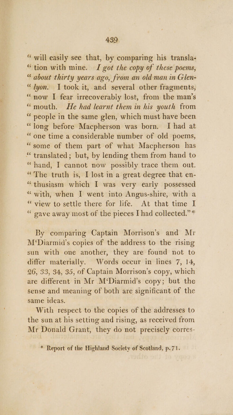 will easily see that, by comparing his transla- “tion with mine. J got the copy of these poems, “ about thirty years ago, from an old man in Glen- “lyon. I took it, ahd several other Magments} “now I fear irrecoverably lost, from the man’s “mouth. He had learnt them in his youth from “ people in the same glen, which must have been “long before Macpherson was born. I had at “one time a considerable number of old poems, “some of them part of what Macpherson has “translated; but, by lending them from hand to ‘hand, I cannot now possibly trace them out. “The truth is, I lost in a great degree that en- “thusiasm which I was very early possessed “ with, when I went into Angus-shire, with a *“‘ view to settle there for life. At that time I “ oave away most of the pieces I had collected.” * By comparing Captain Morrison’s and Mr M‘Diarmid’s copies of the address to the rising sun with one another, they are found not to differ materially. Words occur in lines 7, 14, 26, 33, 34, 35, of Captain Morrison’s copy, which are different in Mr M‘Diarmid’s copy; but the sense and meaning of both are significant of the same ideas. With respect to the copies of the addresses to the sun at his setting and rising, as received from Mr Donald Grant, they do not precisely corres- * Report of the Highland Society of Scotland, p.71.