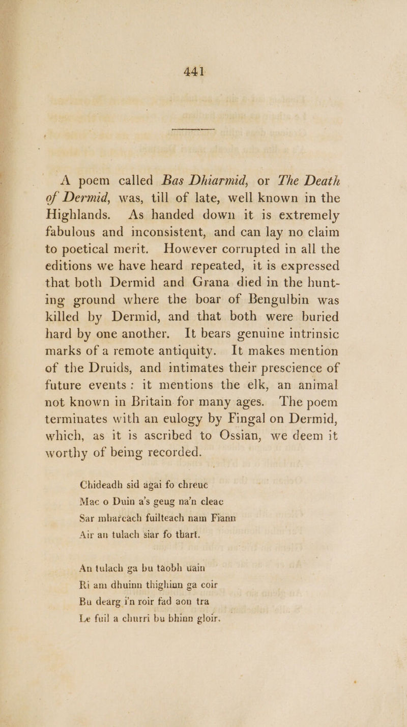 A poem called Bas Dhiarmid, or The Death of Dermid, was, till of late, well known in the Highlands. As handed down it is extremely fabulous and inconsistent, and can lay no claim to poetical merit. However corrupted in all the editions we have heard repeated, it is expressed that both Dermid and Grana died in the hunt- ing ground where the boar of Bengulbin was killed by Dermid, and that both were buried hard by one another. It bears genuine intrinsic marks of a remote antiquity. It makes mention of the Druids, and intimates their prescience of future events: it mentions the elk, an animal not known in Britain for many ages. The poem terminates with an eulogy by Fingal on Dermid, which, as it is ascribed to Ossian, we deem it worthy of being recorded. Chideadh sid agai fo chreuc Mac o Duin a’s geug na’n cleac Sar mharcach fuilteach nam Fiann Air an tulach siar fo thart. An tulach ga bu taobh wain Ri am dhuinn thighian ga coir Bu dearg rn roir fad aon tra Le fuil a churri bu bhinn gloir.