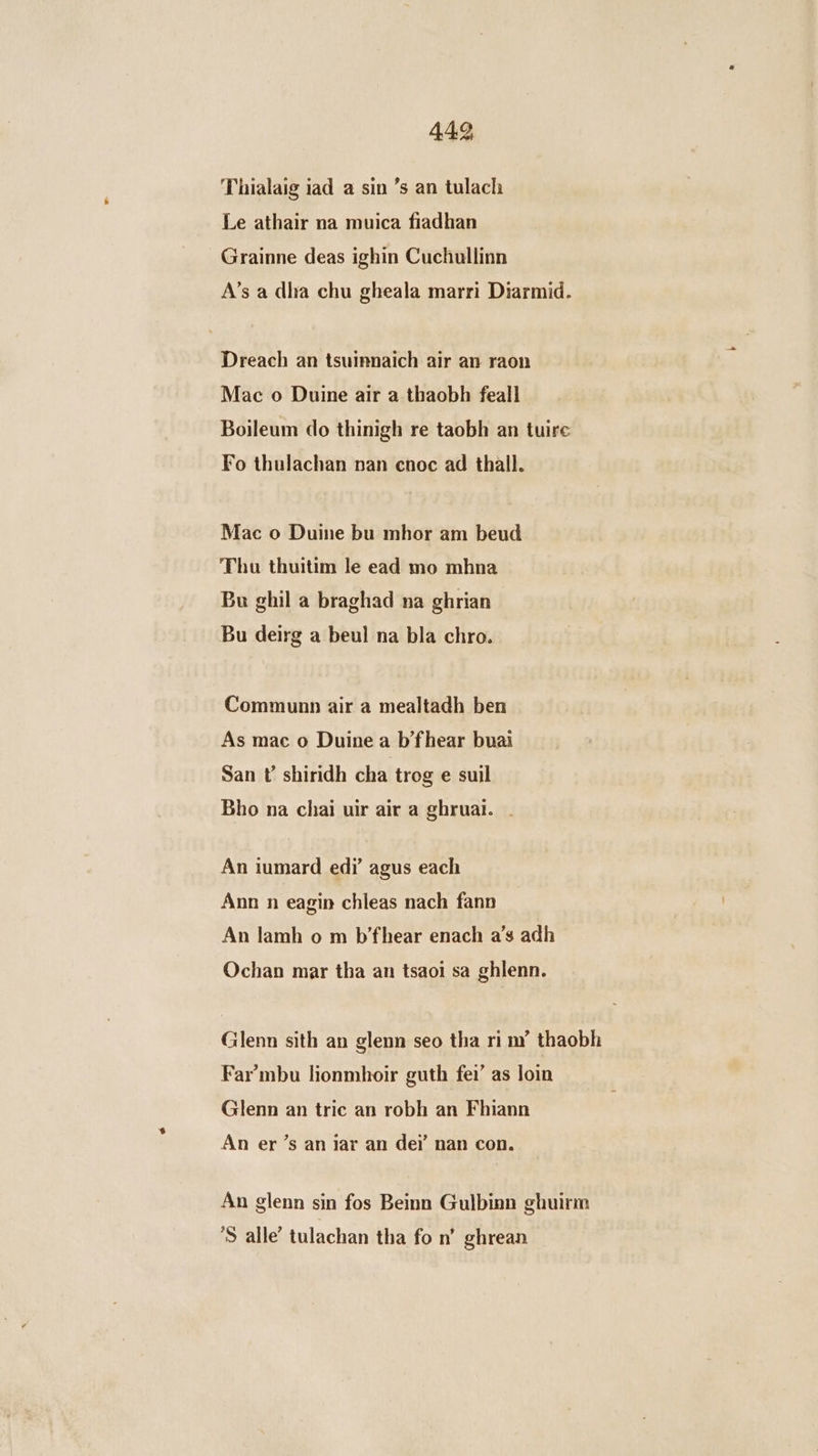 Thialaig iad a sin ’s an tulach Le athair na muica fiadhan Grainne deas ighin Cuchullinn A’s a dha chu gheala marri Diarmid. Dreach an tsuinnaich air an raon Mac o Duine air a thaobh feall Boileum do thinigh re taobh an tuire Fo thulachan nan cnoc ad thall. Mac o Duine bu mhor am beud Thu thuitim le ead mo mhna Bu ghil a braghad na ghrian Bu deirg a beul na bla chro. Communn air a mealtadh ben As mac o Duine a b’fhear buai San U shiridh cha trog e suil Bho na chai uir air a ghrual. . An iumard ed? agus each Ann n eagin chleas nach fann An lamh o m b’fhear enach a’s adh Ochan mar tha an tsaoi sa ghlenn. Glenn sith an glenn seo tha ri ny” thaobh Far’mbu lionmhoir guth fei’ as loin Glenn an tric an robh an Fhiann An er’s an jar an dei’ nan con. An glenn sin fos Beinn Gulbinn ghuirm ’S alle’ tulachan tha fo n’ ghrean