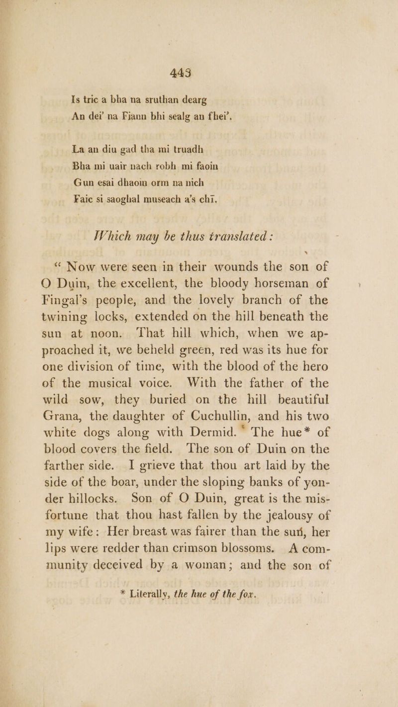 Is tric a bha na sruthan dearg An dei’ na Fiann bhi sealg an fhei’. La an diu gad tha mi truadh Bha mi uair nach robh mi faoin Gun esai dhaoin orm na nich Faic si saoghal museach a’s chi. Which may be thus translated : “ Now were seen in their wounds the son of O Duin, the excellent, the bloody horseman of Fingal’s people, and the lovely branch of the twining locks, extended on the hill beneath the sun at noon. That hill which, when we ap- proached it, we beheld green, red was its hue for one division of time, with the blood of the hero of the musical voice. With the father of the wild sow, they buried on the hill beautiful Grana, the daughter of Cuchullin, and his two white dogs along with Dermid. ° The hue* of blood covers the field. The son of Duin on the farther side. I grieve that thou art laid by the side of the boar, under the sloping banks of yon- der hillocks. Son of O Duin, great is the mis- fortune that thou hast fallen by the jealousy of my wife: Her breast was fairer than the sun, her lips were redder than crimson blossoms. A com- munity deceived by a woman; and the son of * Literally, the hue of the fox.