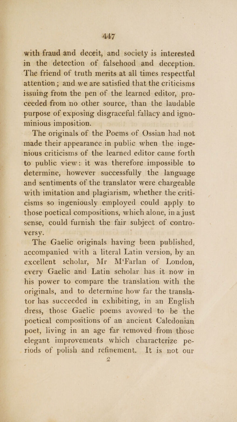 with fraud and deceit, and society is interested in the detection of falsehood and deception. The friend of truth merits at all times respectful attention; and we are satisfied that the criticisms issuing from the pen of the learned editor, pro- ceeded from no other source, than the laudable purpose of exposing disgraceful fallacy and igno- minious imposition. The originals of the Poems of Ossian had not made their appearance in public when the inge- nious criticisms of the learned editor came forth to public view: it was therefore impossible to determine, however successfully the language and sentiments of the translator were chargeable with imitation and plagiarism, whether the criti- cisms so ingeniously employed could apply to those poetical compositions, which alone, in a just sense, could furnish the fair subject of contro- versy. . The Gaelic originals having been published, accompanied with a literal Latin version, by an excellent scholar, Mr M‘Farlan of London, every Gaelic and Latin scholar has it now in his power to compare the translation with the originals, and to determine how far the transla- tor has succeeded in exhibiting, in an English dress, those Gaelic poems avowed to be the poetical compositions of an ancient Caledonian poet, living in an age far removed from those elegant improvements which characterize pe- riods of polish and refinement. It is not our Py “a