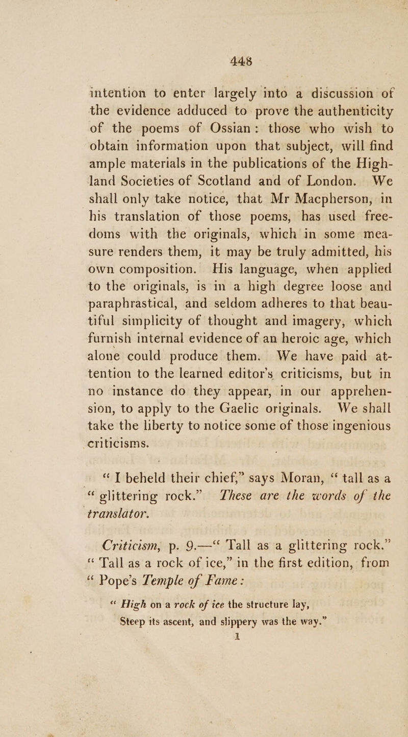 4.485 intention to enter largely into a discussion of the evidence adduced to prove the authenticity of the poems of Ossian: those who wish to obtain information upon that subject, will find ample materials in the publications of the High- land Societies of Scotland and of London. We shall only take notice, that Mr Macpherson, in his translation of those poems, has used free- doms with the originals, which in some mea- sure renders them, it may be truly admitted, his own composition. His language, when applied to the originals, is in a high degree loose and paraphrastical, and seldom adheres to that beau- tiful simplicity of thought and imagery, which furnish internal evidence of an heroic age, which alone could produce them. We have paid at- tention to the learned editor’s criticisms, but in no instance do they appear, in our apprehen- sion, to apply to the Gaelic originals. We shall take the liberty to notice some of those ingenious criticisms. ~ “T beheld their chief,” says Moran, “ tall as a “ glittering rock.” These are the words of the translator. Criticism, p. 9.—‘* Tall asa glittering rock.” “ ‘Tall as a rock of ice,” in the first edition, from ‘“ Pope’s Temple of Fame : “ High on a rock of ice the structure lay, Steep its ascent, and slippery was the way.” i