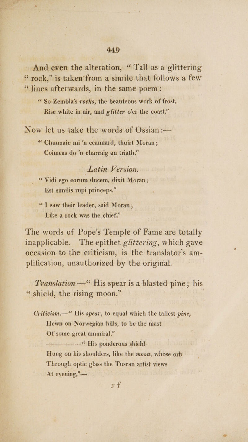 _ And even the alteration, “ Tall as a glittering “ rock,” is taken’from a simile that follows a few “lines afterwards, in the same poem: «* So Zembla’s rocks, the beauteous work of frost, Rise white in air, and glitter o’er the coast.” Now let us take the words of Ossian :— ** Chunnaic mi ’n ceannard, thuirt Moran ; Coimeas do ’n charraig an triath.” — Latin Version. « Vidi ego eorum ducem, dixit Moran; Est similis rupi princeps.” : ‘“ 7] saw their leader, said Moran; Like a rock was the chief.” The words of Pope’s Temple of Fame are totally inapplicable. The epithet glittering, which gave occasion to the criticism, ts the translator's am- plification, unauthorized by the original. Translation.—“ His ick isa cal pine; his “ shield, the rising moon.’ Criticism.— His spear, to equal which the tallest pine, Hewn on Norwegian hills, to be the mast Of some great ammiral.” —-—-—-——“ His ponderous shield Hung on his shoulders, like the moon, whose orb Through optic glass the Tuscan artist views At evening,’— FE
