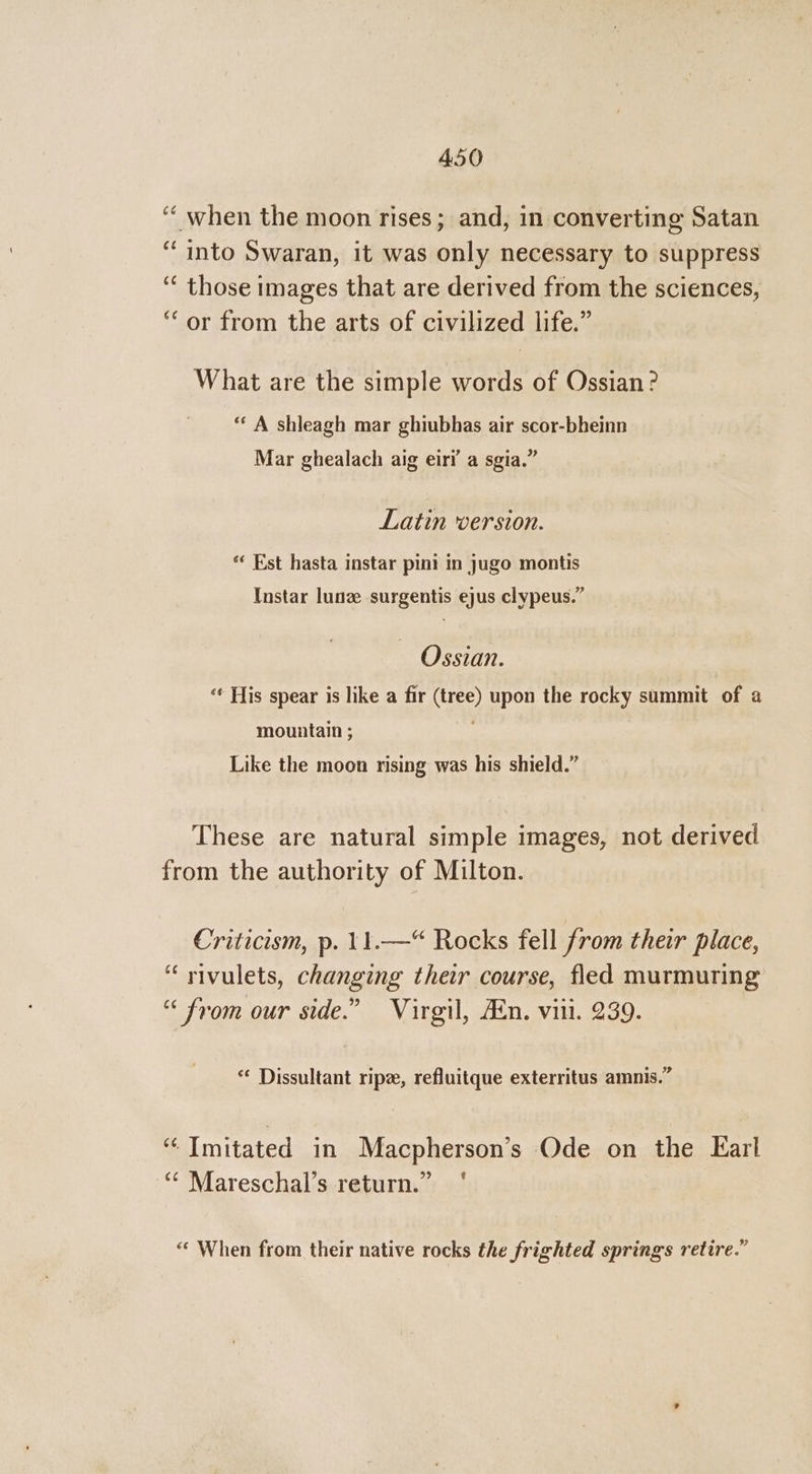 ‘‘ when the moon rises; and, in converting Satan “into Swaran, it was only necessary to suppress ‘“ those images that are derived from the sciences, ‘or from the arts of civilized life.” What are the simple words of Ossian? ** A shleagh mar ghiubhas air scor-bheinn 7 e e *9 . 3) Mar ghealach aig eiri a sgia. Latin version. *« Est hasta instar pini in jugo montis Instar lune surgentis ejus clypeus.” Ossian. ‘¢ His spear is like a fir (tree) upon the rocky summit of a mountain ; Like the moon rising was his shield.” These are natural simple images, not derived from the authority of Milton. Criticism, p. 11.—“ Rocks fell from their place, “ rivulets, changing their course, fled murmuring “from our side.” Virgil, Ain. vill. 239. * Dissultant ripe, refluitque exterritus amnis.” ‘“Imitated in Macpherson’s Ode on the Earl “* Mareschal’s return.” ' “‘ When from their native rocks the frighted springs retire.”