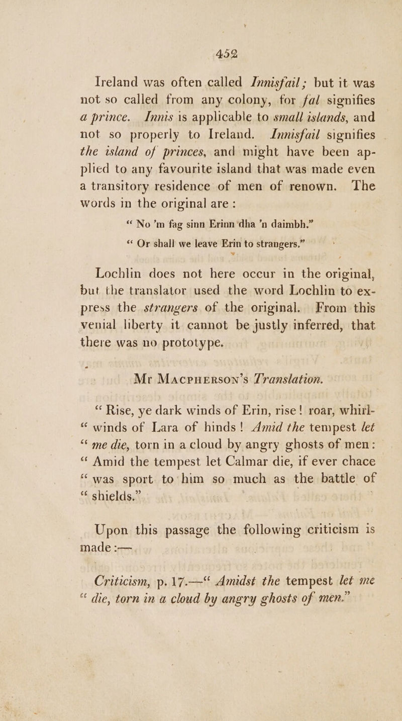 Ireland was often called Jnnisfail ; but it was not so called from any colony, for fal signifies a prince. Innis is applicable to small islands, and not so properly to Ireland. Innisfail signifies - the island of princes, and might have been ap- plied to any favourite island that was made even a transitory residence of men of renown. The words in the original are : “ No ’m fag sinn Erinn ‘dha ’n daimbh.” ‘* Or shall we leave Erin to strangers.” Vv Lochlin does not here occur in the original, but the translator used the word Lochlin to ex- press the strangers of the original. From this venial liberty it cannot be justly inferred, that there was no prototype. Mr Macpuerson’s Translation. “‘ Rise, ye dark winds of Erin, rise! roar, whirl- “ winds of Lara of hinds! Amid the tempest let “‘ me die, torn in acloud by angry ghosts of men: “‘ Amid the tempest let Calmar die, if ever chace ‘“was sport to’ him so much as the battle of “* shields.” | Upon this passage the following criticism is made :— | Criticism, p.17.—“ Amidst the tempest let me “ die, torn in a cloud by angry ghosts of men.”