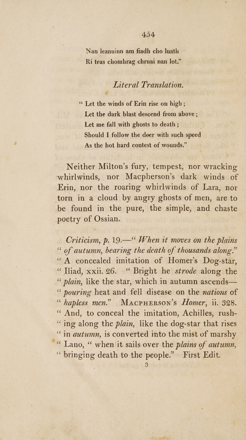 4.5 4 Nan leanuinn am fiadh cho Iuath Ri teas chomhrag chruai nan lot.” Literal Translation. @ “‘ Let the winds of Erin rise on high ; Let the dark blast descend from above ; Let me fall with ghosts to death ; | Should I follow the deer with such speed As the hot hard contest of wounds.” Neither Milton’s fury, tempest, nor wracking whirlwinds, nor Macpherson’s dark winds of Erin, nor the roaring whirlwinds of Lara, nor torn in a cloud by angry ghosts of men, are to be found in the pure, the simple, and chaste poetry of Ossian. Criticism, p.19.—“ When it moves on the plains “< of autumn, bearing the death of thousands along.” ‘A concealed imitation of Homer’s Dog-star, “ Thiad, xx. 26. “ Bright he strode along the ‘ plain, like the star, which in autumn ascends— ‘‘ nouring heat and fell disease on the nations of ‘ hapless men.” Macruerson’s Homer, ii. 328. “ And, to conceal the imitation, Achilles, rush-— ‘ing along the plain, like the dog-star that rises ‘in autumn, is converted into the mist of marshy *“ Lano, “ when it sails over the plains of autumn, “ bringing death to the people.” First Edit. 3