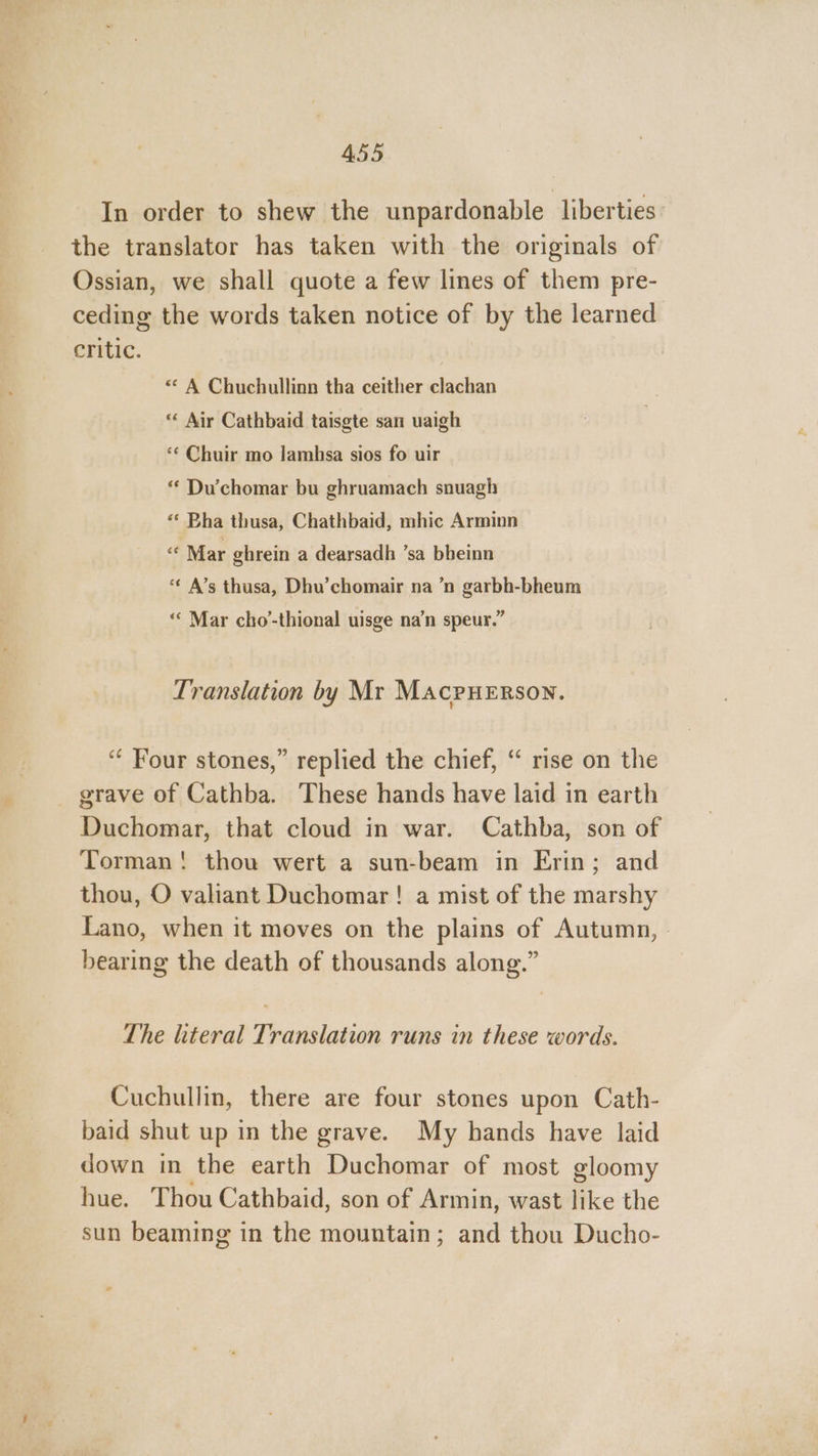 In order to shew the unpardonable liberties: the translator has taken with the originals of Ossian, we shall quote a few lines of them pre- ceding the words taken notice of by the learned critic. | * A Chuchullinn tha ceither clachan “«« Air Cathbaid taisgte san uaigh ‘¢ Chuir mo lamhsa sios fo uir “ Du’chomar bu ghruamach snuagh «* Bha thusa, Chathbaid, mhic Arminn “ Mar ghrein a dearsadh ’sa bheinn *€ A’s thusa, Dhu’chomair na ’n garbh-bheum “« Mar cho-thional uisge na’n speur.” Translation by Mr Macpuerson. “ Four stones,” replied the chief, “ rise on the grave of Cathba. These hands have laid in earth Duchomar, that cloud in war. Cathba, son of Torman! thou wert a sun-beam in Erin; and thou, O valiant Duchomar! a mist of the marshy Lano, when it moves on the plains of Autumn, bearing the death of thousands along.” The literal Translation runs in these words. Cuchullin, there are four stones upon Cath- baid shut up in the grave. My hands have laid down in the earth Duchomar of most gloomy hue. Thou Cathbaid, son of Armin, wast like the sun beaming in the mountain; and thou Ducho-