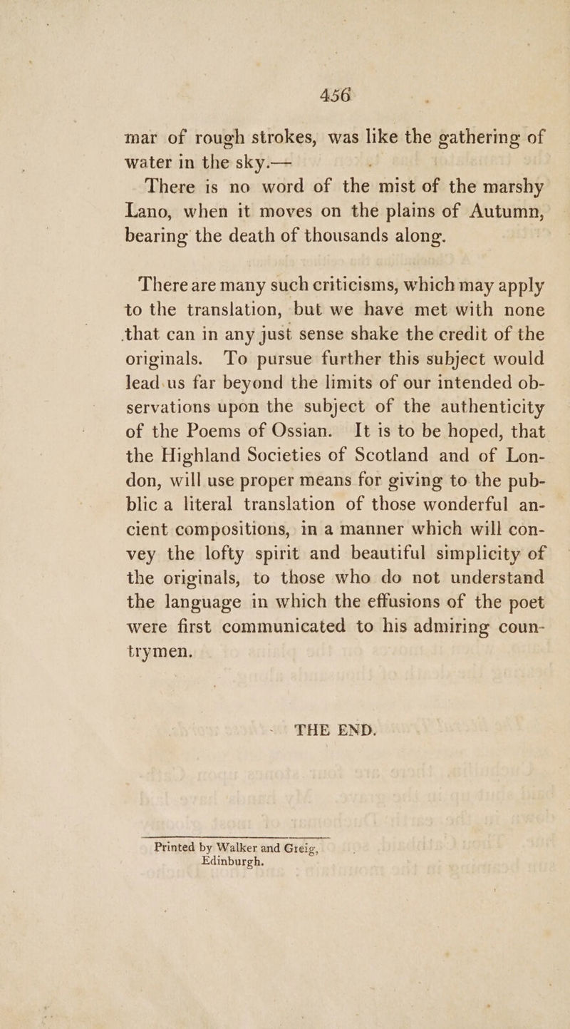 mar of rough strokes, was like the gathering of water in shies sky.— There is no word of the mist of the marshy Lano, when it moves on the plains of Autumn, bearing the death of thousands along. There are many such criticisms, which may apply to the translation, but we have met with none that can in any just sense shake the credit of the originals. To pursue further this subject would lead.us far beyond the limits of our intended ob- servations upon the subject of the authenticity of the Poems of Ossian. It is to be hoped, that the Highland Societies of Scotland and of Lon- don, will use proper means for giving to the pub- blic a literal translation of those wonderful an- cient compositions, in a manner which will con- vey the lofty spirit and beautiful simplicity of the originals, to those who do not understand the language in which the effusions of the poet were first communicated to his admiring coun- trymen. THE END. ~ Printed by Walker and Greig, Edinburgh.