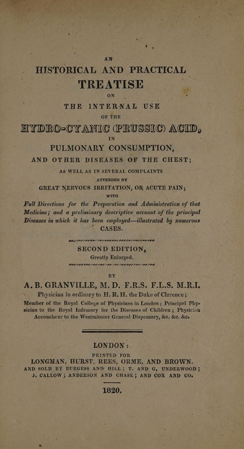 + : “is i » ee  “a J AN HISTORICAL AND PRACTICAL TREATISE yay THE INTERNAL USE OF THE HYDROoCYANIC (PRUSSIC@ ACID, PULMONARY CONSUMPTION, AND OTHER DISEASES OF THE CHEST; AS WELL AS IN SEVERAL COMPLAINTS . ATTENDED BY GREAT NERVOUS IRRITATION, OR ACUTE PAIN; WITH Full Directions for the Preparation and Administration of that Medicine; and a preliminary descriptive account of the principal Diseases in which it has been employed—illustrated by numerous CASES. PAGES LIAL IPT PDD) PPI LIS LOLLIP SE PPP LOL LI SECON D EDITION, Greatly Enlarged. PPPS PI IID IPG LDL PPL DLE PID LIL ILE PL PPM ‘ BY A.B. GRANVILLE, M.D. F.R.S. F.L.S. M.R.I. » Physician in ordinary to H. R. H. the Duke of Clarence; Member of the Royal College of Physicians in London; Principal Phy- sician to the Royal Infirmary for the Diseases of Children; Physician Accoucheur to the Westminster Goneral Dispensary, &amp;c, &amp;c. &amp;ce LONDON: ‘ PRINTED FOR LONGMAN, HURST, REES, ORME, AND BROWN. AND SOLD BY BURGESS AND HILL; T. AND G, UNDERWOOD 5