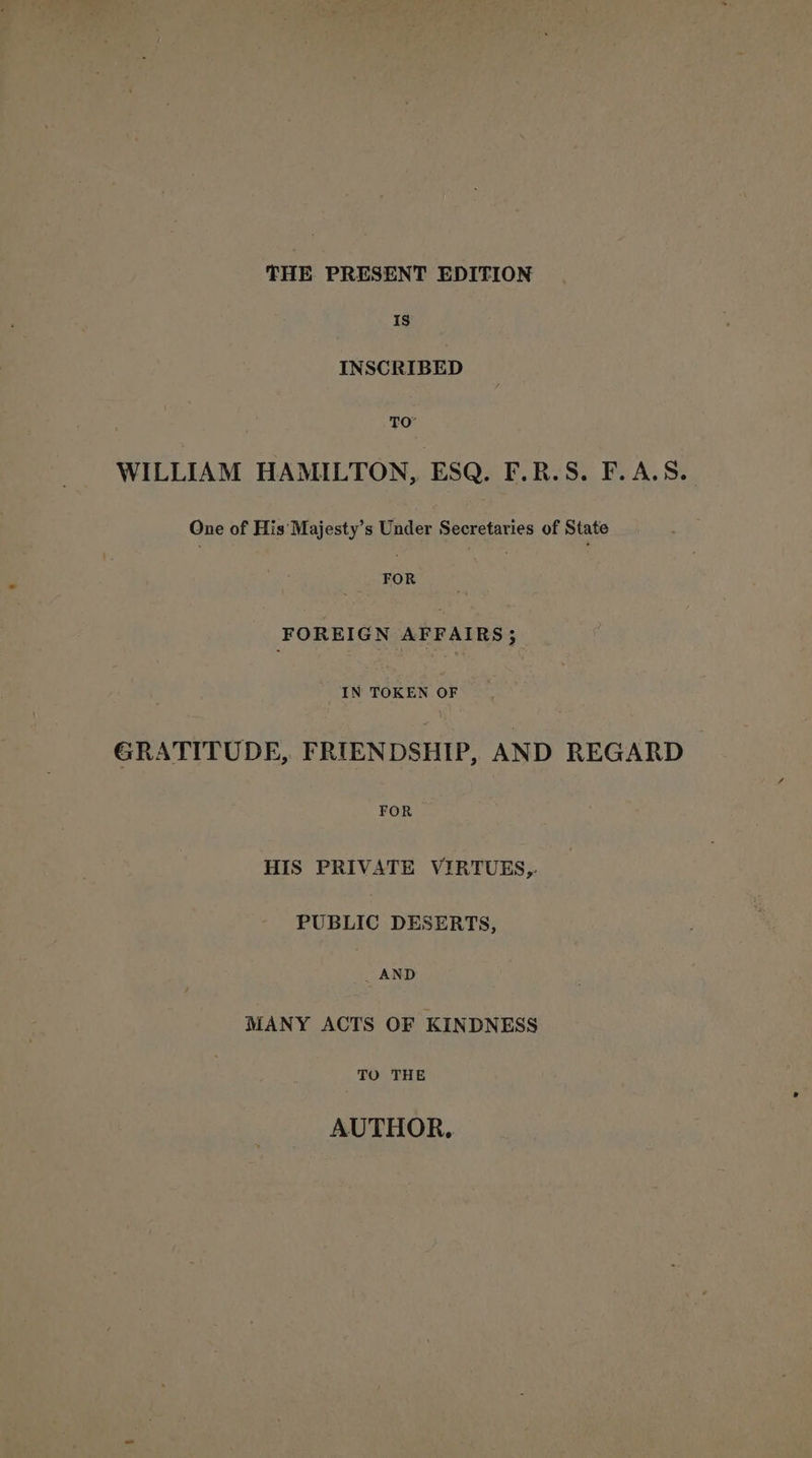 THE PRESENT EDITION Is INSCRIBED TO WILLIAM HAMILTON, ESQ. F.R.S. F.A.S. One of His Majesty’s Under Secretaries of State aie | FOREIGN AFFAIRS; IN TOKEN OF GRATITUDE, FRIENDSHIP, AND REGARD» aes HIS PRIVATE VIRTUES, PUBLIC DESERTS, AND MANY ACTS OF KINDNESS TO THE AUTHOR.