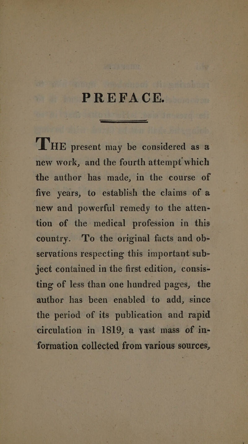 PREFACE. Tur present may be considered as 2 new work, and the fourth attempt which the author has made, in the course of five years, to establish the claims of a new and powerful remedy to the atten- tion of the medical profession in this country. To the original facts and ob- servations respecting this important sub- ject contained in the first edition, consis- ting of less than one hundred pages, the author has been enabled to add, since the period of its publication and rapid circulation in 1819, a vast mass of in- formation collected from various sources,