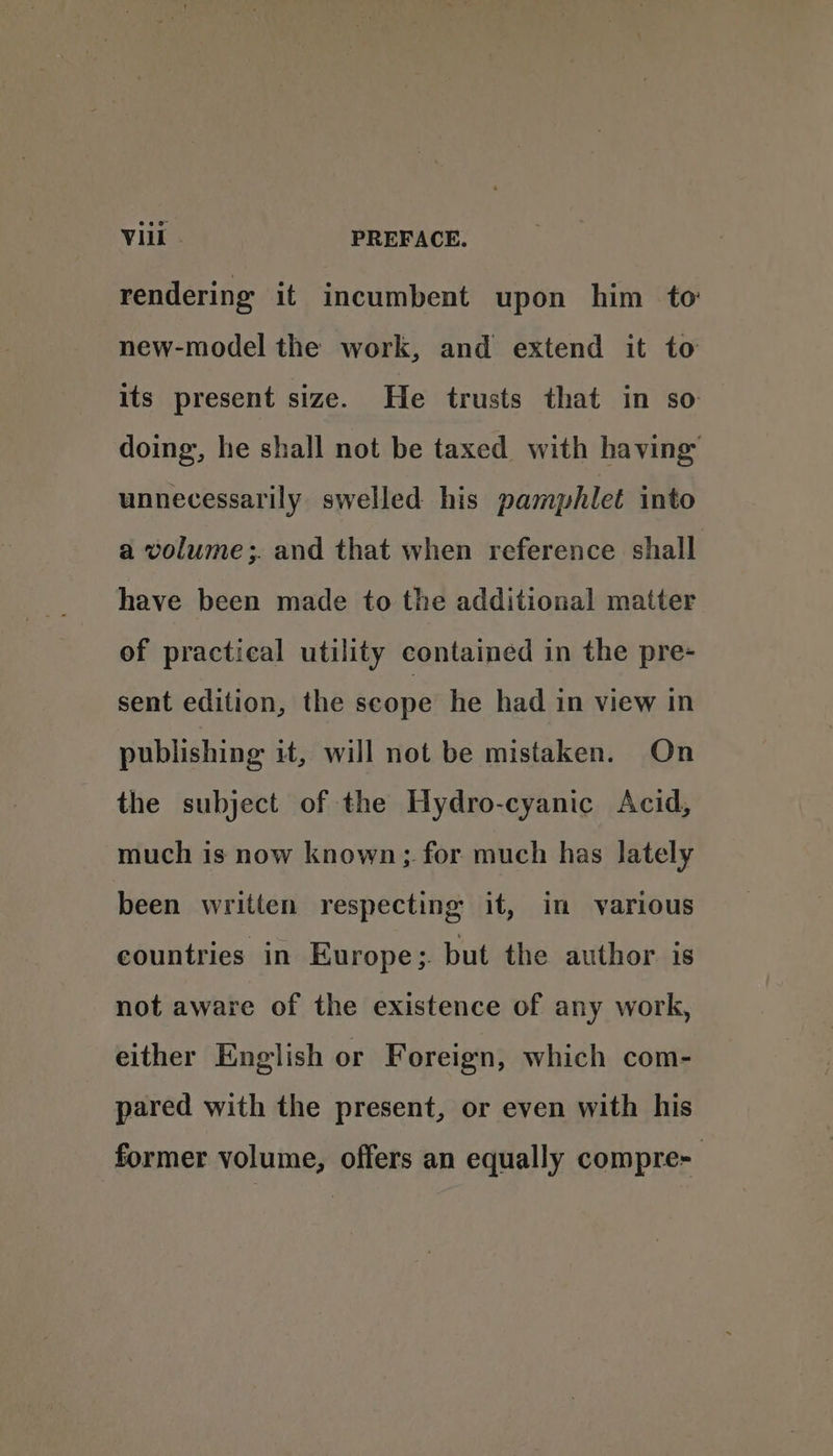 rendering it incumbent upon him to new-model the work, and extend it to its present size. He trusts that in so doing, he shall not be taxed with having unnecessarily swelled his pamphlet into a volume ;. and that when reference shall have been made to the additional matter of practical utility contained in the pre- sent edition, the scope he had in view in publishing it, will not be mistaken. On the subject of the Hydro-cyanic Acid, much is now known; for much has lately been written respecting it, in various countries in Europe;. but the author is not aware of the existence of any work, either English or Foreign, which com- pared with the present, or even with his former volume, offers an equally compre-