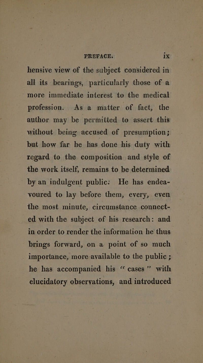 hensive view of the subject considered in all its bearings, particularly those of a -more immediate interest to the medical profession. As a matter of fact, the author may be permitted to assert this without being accused of presumption; but how far he has done his duty with regard to the composition and style of the work itself, remains to be determined by an indulgent public: He has endea- voured to lay before them, every, even the most minute, circumstance connect- ed with the subject of his research: and in order to render the information he thus’ brings forward, on a point of so much importance, more available to the public ; _ he has accompanied his “ cases” with elucidatory observations, and introduced