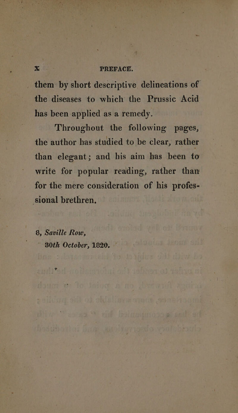 _ them by short descriptive delineations of the diseases to which the Prussic Acid has been applied as a remedy. Throughout the following pages, the author has studied to be clear, rather than elegant; and his aim has been to write for popular reading, rather than for the mere consideration of his profes- sional brethren, 8, Saville Row, 30th October, 1820,