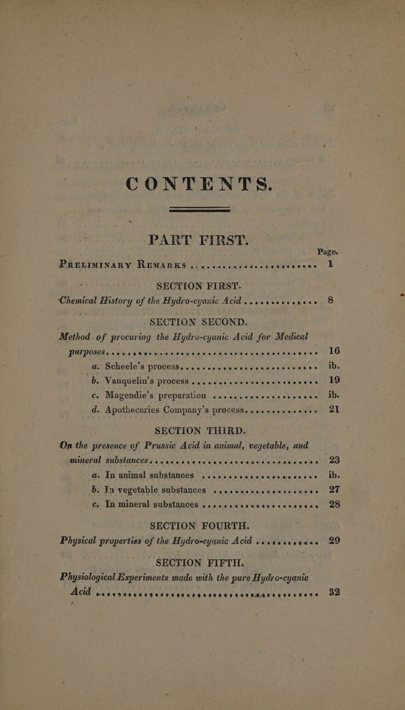 CONTENTS. PART FIRST. PRELIMINARY REMARKS .\)..c00 cams cccvedivwecee SECTION FIRST. Chemical History of the Hydro-cyanic Acid sv ccaveevecene SECTION SECOND. Method of procuring the Hydro-cyanic Acid for Medical fered. Sa ee NG a dee os a: Scheele’s process, <isscoscsiccscqasveccaseeces \ By Vauquelin’s process’. s', oes sale essay am steve es c. Magendie’s preparation ...c..sesccsececcace d. Apothecaries Company’s process. .csseseeesees SECTION THIRD. On the presence of Prussic Acid in animal, vegetable, and mineral substances. .cocvececercsscresocessnarcccee a. In animal substances ...cccccccccccecsccece b. In vegetable substances ..ccecccnovescssnces ¢. In mineral substances ecssccerecesecccsosesse SECTION FOURTH. Physical properties of the Hydro-cyanic Acid .ececssecane SECTION FIFTH. Physiological Experiments made with the pure Hydro-cyanic Acid 0009802005000 0 9000990009090 0 09.8889 998 8089 1 32
