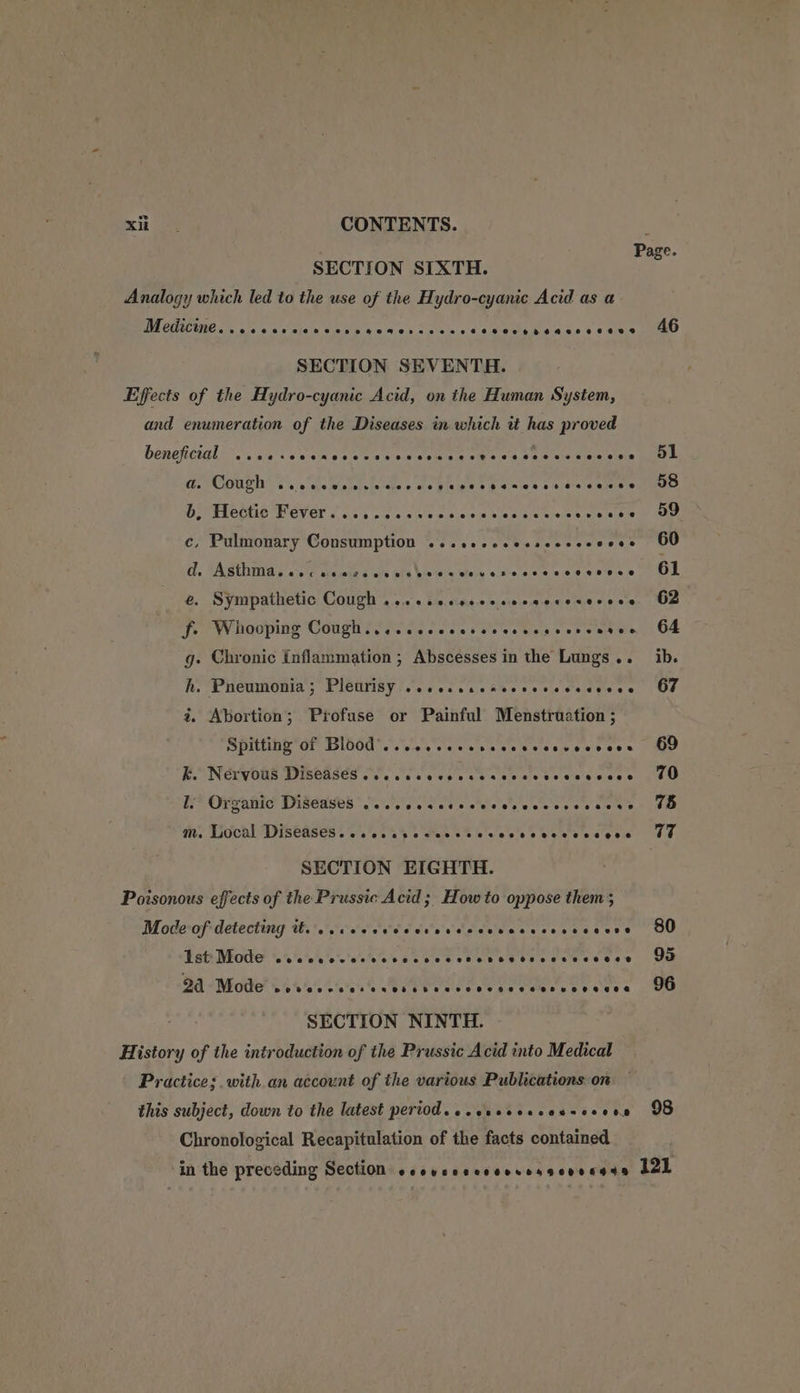 SECTION SIXTH. Analogy which led to the use of the Hydro-cyanic Acid as a BACT re chek a totals Cains = aaa thes cea See ea ie ass 3 ¢ athe SECTION SEVENTH. Effects of the Hydro-cyanic Acid, on the Human System, and enumeration of the Diseases in which it has proved Deneheiglir.’. sss somes coe sis apie «& a oo no sie Ponstel @. COUC’ Tse mewemlsisisiac ee gina tpasies ses 6 aliete b, Hectic Fever... cecvcnscrevessccecsveess c, Pulmonary Consumption ...seeccesscecccsces Gd. Asthma. cecscssccccsvecceeverscsescveseee e. Sympathetic Cough ...-ccccccececacsosecece fe Whooping Cough... ccccccessccecccsesceses g. Chronic Inflammation ; Abscesses in the Lungs... h. Pneumonia; Pleurisy 20... cccheoverecscoves 2 Abortion; Profuse or Painful Menstruation ; Spitting’of Blood... tee eee cee ccnvevcces kK. Nervous Diseases... .csececsesececscescvece ti? Orvahic Diseases...) sete wel vn wessessee se Mm, LiGchlvPisGases i. *ss as co selere | lo's c's © b'siets so e'e' 6.6 SECTION EIGHTH. Poisonous effects of the Prussic Acid ; Howto oppose them ; Mode-ofidetecting thee cies el cd's vdedeisncucosncesss [st Mode cecceocccccccccccccenevvesesceence 2a Mode Pes@GeroeerseaGsb_sebeveveeoseveeveeosesvueeeeee SECTION NINTH. History of the introduction of the Prussic Acid into Medical Practice; with an account of the various Publications on this subject, down to the latest period. «.crsesscessccons Chronological Recapitulation of the facts contained 46 51 58 59 60 61 62 64 ib. 67 69 70 765 77 80 95 96 98
