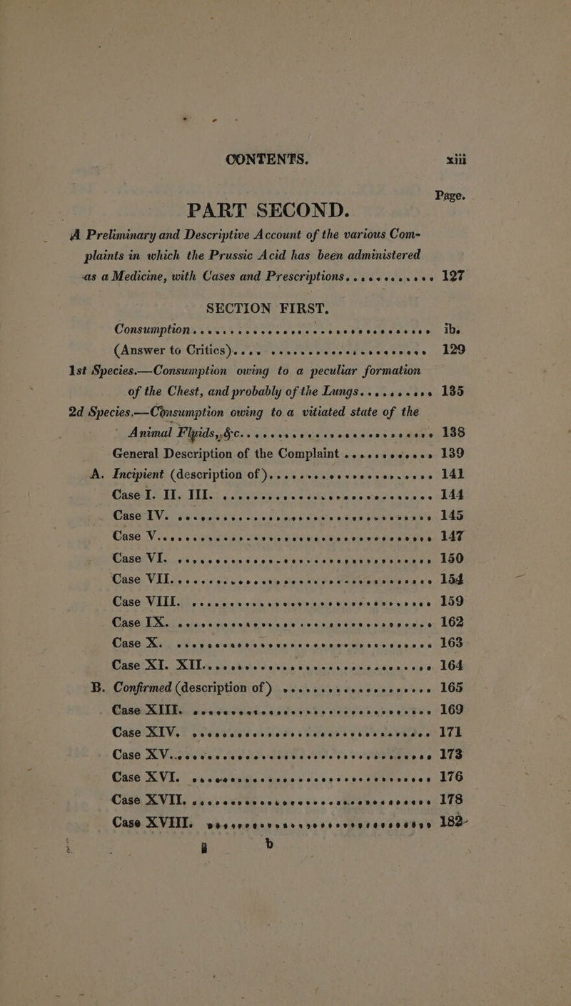 Page. | PART SECOND. A Preliminary and Descriptive Account of the various Com- plaints in which the Prussic Acid has been administered as a Medicine, with Cases and Prescriptions...ssecs.ees 127 SECTION FIRST. ConsumptingVau teed ce tap ces chances tohews teen, We (Answer to Critics)...2-ssesveccccesccvcceess 129 Ast Species.—Consumption owing to a peculiar formation of the Chest, and probably of the Lungs. ...2s+005 135 2d Species.—Consumption owing to a vitiated state of the Animal Fipidsghion.. 6c cs sens dessniens votses 138 General Description of the Complaint .....sece0.» 139 A. Incipient (description Of )...eseeveeceecvensecee 14h Cosel SE ELss : virile. cad dela nsistne vise oD Oe CGA ia Mite neil Pas Coaes cee ea ain Lae Cned Viw des seniaa nese cevwaneds ryninbe tren, 1Ae Case VI. wececevvnccenncverscvepecvesscvenr LOO Case Vil nv vavdss uence ate Suave se eatewamennn xe) Lae Case VIII. 2c csccccvnevvcerevtvcsessarsvese 159 Case TX. cevccceccscvesccrecreveveccsavense 162 Case XK. cscvaccaccvevesscccenecervesessees LOD SSE RT. LLG Sos td. easing Cine ce aeaceene oak 104 B. Confirmed (description of) seseseeecsscoesevess 16d Case XIII. secvwcccsossccrseccccevseseesses 169 Case RIV, 7 peated ative vies SO TT Case XVicsevsccecdseccsrscvoverevvsseasces Lid Case XVI. succor sccessvecccsvesessesvenee 110 Case XVIT. scscceveveviseovvecsvcersssoeges 178 Case XVIII. BFPO TOUS Boao HH OKO RF ETEHTU DD 182- a db