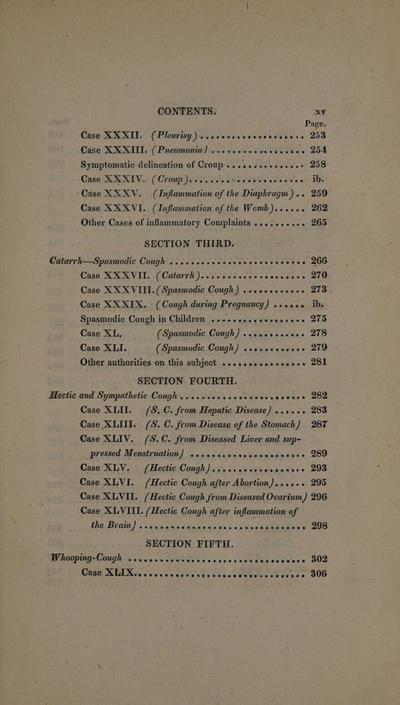 Page. Case XXXII. (Pleurisy) wsccevscesceesvceese 253 Case XXXII. (Pneumonia) ...ccececeevevenes 254 Symptomatic delineation of Croup. ..eeseeesesees 208 Case XXXIV. (Croup). cccccveveccssecccecos ID “Case XXXV. (Inflammation of the Diaphragm) .. 259 Case XXXVI. (Inflammation of the Womb)...... 262 Other Cases of inflammatory Complaints ..........+ 265 SECTION THIRD. Catarrh—Spasmodic Cough ..sccccsecsecesecsesvseves 200 Case XXXVII. (Catarrh )..ecccccccesveevecss 270 Case XXX VIEL. (Spasmodic Cough) .vevsessseee 273, Case XXXIX. (Cough during Pregnancy) .+«++0 ib. Spasmodic Cough in Children ..s-cescesscoesene 275 Case XL. (Spasmodic Cough) ...seesesess 278 Case XLI. (Spasmodic Cough) seevsceccees 279 Other authorities on this subject .csecscsscevesess 2OL SECTION FOURTH. Hectic and Sympathetic Cough ...s0ccescocevecesecseees 282 Case XLII. (S.C. from Hepatic Disease) ...... 283 Case XLITE. (S. C. from Disease of the Stomach) 287 Case XLIV. (S.C. from Diseased Liver and sup- pressed Menstruation) secccaressevnceesovece 289 Case XLV. (Hectic Cough) ....sccvecvcserers 293 Case XLVI. (Hectic Cough after Abortion)...... 295 Case XLVII. (Hectic Cough from Diseased Ovarium) 296 Case XLVIII. (Hectic Cough after inflammation of the Brain) « s4.cgureraitinnnsia dhs > 4 oa sebpiate se 298 SECTION FIFTH. Whooping-Cough Seow ose ees eves eoeepesreeseaReeseene 302 CUREL LiL tas © bin ae dG eb Oa oe ce k atleeeer ce 306