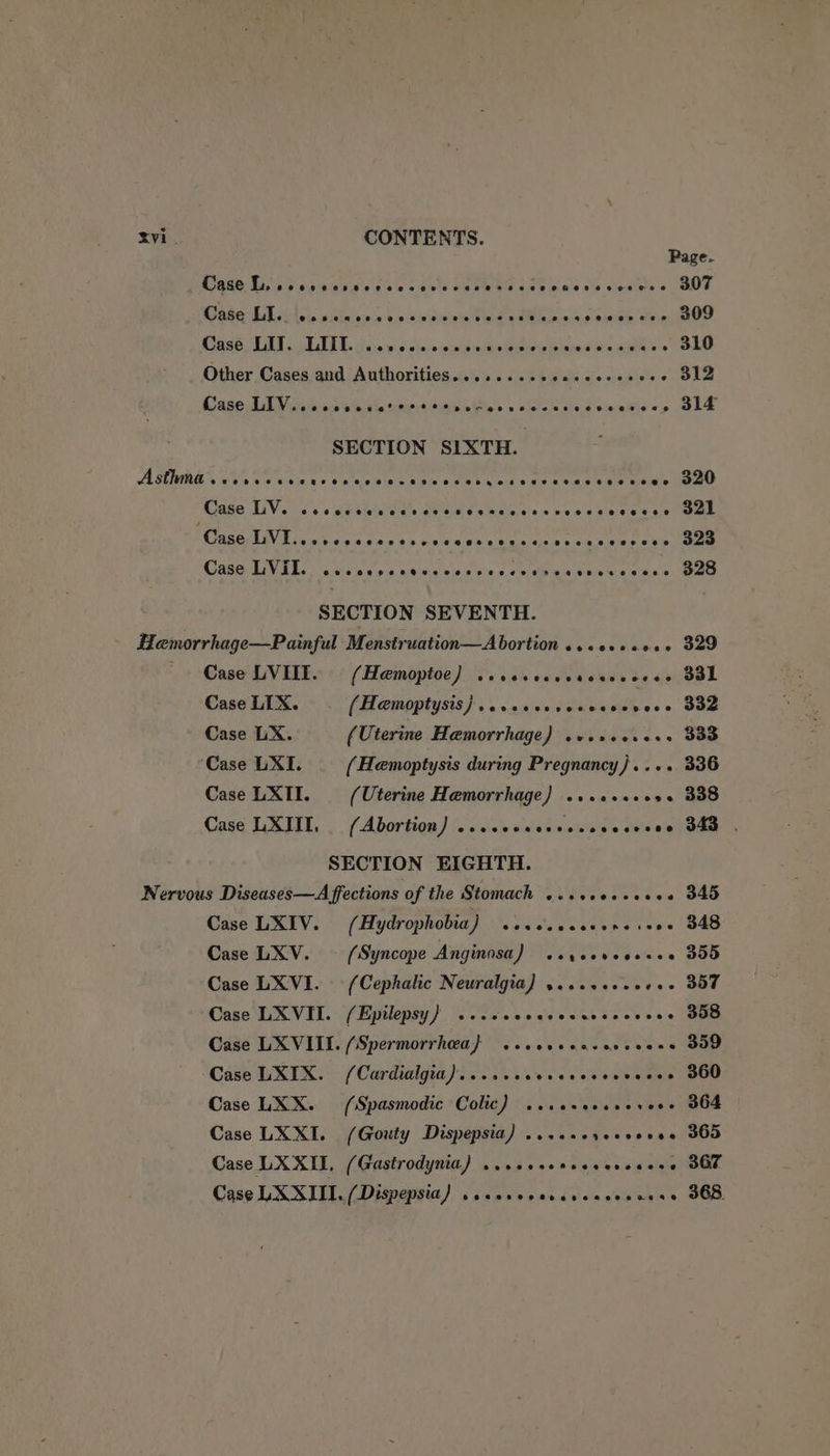 Page. TAVARD: May ps aia-0 ev i's a0 ec Bots DEDWHS 0.0 5 ie win o's clesiete « BOT aber E Ln hoi o's vikintoee feces saaawe einer SOAS6 UAE «EGTA G, iis io wis close ep eitvhaieeotetened 0's wits Oe Other Cases and Authorities.......eeceseeeeeeee 312 Case LAV nite as pbb internet eles scwlanelecewekios, GLE SECTION SIXTH. ANWRE Saha vo sinle we S's sets es splssidietcels's ane sca ce ahe cieiate ae Mase LiV. ss cecmic tice avis s wae t's. pees seve s see NMBAAE tates ts ts Goer ee eine eee ae ae CBE Mra wavielestrns ¢ ceniaitttce tae one SECTION SEVENTH. Hemorrhage—Painful Menstruation—Abortion ..ceseeees 329 Case LVIIT. © (Hamoptoe) .ssccccccecacceees B31 Case LIX. (Hemoptysts)}...2cccceacese Ve. 832 Case LX. (Uterine Hemorrhage) .csscerers 333 ‘Case LXI. {Hemoptysis during Pregnancy)... 336 Case LXII. (Uterine Hemorrhage) ......00s0 338 Case LXIII. .. (Abortion) ...ccccccesssccscsee 340 . SECTION EIGHTH. Nervous Diseases—A ffections of the Stomach ...ssecesese 345 Case LXIV. (Hydrophobia) .iseccceesesseee 348 Case LXV. (Syncope Anginnsa) .syeereesees 355 Case LXVI. (Cephalic Neuralgia) ....0seeeee- 357 Case LXVII. (Epilepsy) ...ccececcsesceceeee 358 Case LXVIII. (Spermorrhea} ..covceasevccess 309 Case LXIX. (Cardialgia)....cceecececeeveess 360 Case LXX. (Spasmodic Colic) ..cereseseveee 364 Case LXXI. (Giouty Dispepsia) ...0.ereee0000 365 Case LXXIL, (Gastrodynia) ...eseneccercceee 367 Case LXXIII. (Dispepsia) .ccerecoscccaccsacss 368.