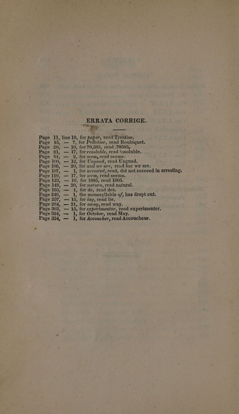 ERRATA CORRIGE.. ROR pga Page 11, line 10, for paper, tread Treatise. Page 15, — 7, for Pelletier, read Roubiquet. Page 20, — 10, for 70,583, read .70583, Page 31, — 17, forresoluble, read tasoluble. Page 91, — 2, for seem, read seems. - Page 100, — 12, for Ungnad, read Unguad. Page 106, — 20, for and we are, read but we'are. | Page 107, — 1, for arrested, read, did not succeed in arresting, Page 119, — 17, for seem, read seems. 10, for 1885, read 1805. Page 148, — 20, for natura, read natural. Page 165, — 1, for de, read des. Page 246, — 1, the monosyllable of, has dropt out. Page 257, — 15, for lay, read lie. Page 284, — 21, for away, read way. Page 303, — 15, for experimentor, read experimenter. Page 324, — 1, for October, read May. Page 334, — 1, for Accoucher, read Accoucheuz..