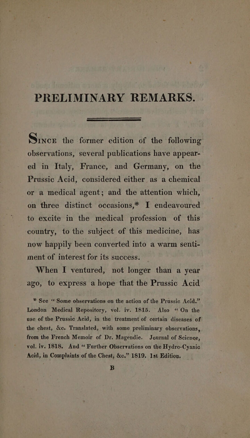 PRELIMINARY REMARKS. Since the former edition of the following observations, several publications have appear- ed in Italy, France, and Germany, on the Prussic Acid, considered either, as a chemical or a medical agent; and the attention which, on three distinct occasions,* I endeavoured to excite in the medical profession of this country, to the subject of this medicine, has now happily been converted into a warm senti- ment of interest for its success. When I ventured, not longer than a year ago, to express a hope that the Prussic Acid * See ‘* Some observations on the action of the Prussic Acid.” London Medical Repository, vol. iv. 1815. Also “ On the use of the Prussic Acid, in the treatment of certain diseases of the chest, &c. Translated, with some preliminary observations, from the French Memoir of Dr. Magendie. Journal of Science, vol. iv. 1818. And “ Further Observations on the Hydro-Cyanic Acid, in Complaints of the Chest, &c.” 1819. 1st Edition. B