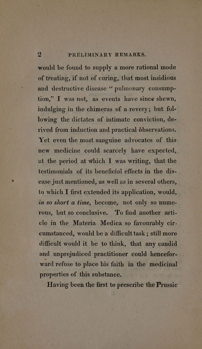 would be found to supply a more rational mode of treating, if not of curing, that most insidious and destructive disease “ pulmonary consump- tion,” I was not, as events have since shewn, indulging in the chimeras of a revery; but fol- lowing the dictates of intimate conviction, de- rived from induction and practical observations. Yet even the most sanguine advocates of this new medicine could scarcely have expected, at the period at which I was writing, that the testimonials of its beneficial effects in the dis- ease Just mentioned, as well as in several others, to which I first extended its application, would, in so short a time, become, not only so nume- rous, but so conclusive. ‘To find another arti- cle in the Materia Medica so favourably cir- cumstanced, would be a difficult task ; still more difficult would it be to think, that any candid and unprejudiced practitioner could hencefor- ward refuse to place his faith in the medicinal properties of this substance. Having been the first to prescribe the Prussic
