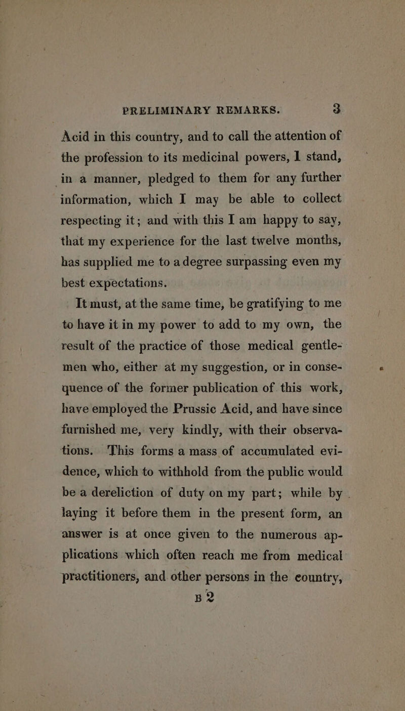 Acid in this country, and to call the attention of the profession to its medicinal powers, I stand, in a manner, pledged to them for any further information, which I may be able to collect respecting it; and with this I am happy to say, that my experience for the last twelve months, has supplied me to a degree surpassing even my best expectations. It must, at the same time, be gratifying to me to have it in my power to add to my own, the result of the practice of those medical gentle- men who, either at my suggestion, or in conse- quence of the former publication of this work, have employed the Prussic Acid, and have since furnished me, very kindly, with their observa- tions. This forms a mass of accumulated evi- dence, which to withhold from the public would be a dereliction of duty on my part; while by . laying it before them in the present form, an answer is at once given to the numerous ap- plications which often reach me from medical practitioners, and other persons in the country, B2
