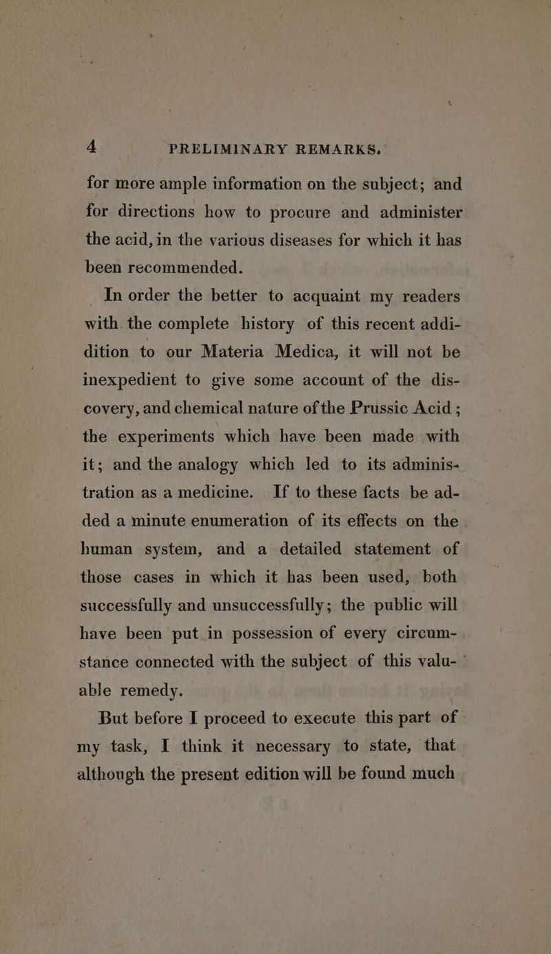 for more ample information on the subject; and for directions how to procure and administer the acid, in the various diseases for which it has been recommended. _ In order the better to acquaint my readers with the complete history of this recent addi- dition to our Materia Medica, it will not be inexpedient to give some account of the dis- covery, and chemical nature of the Prussic Acid ; the experiments which have been made with it; and the analogy which led to its adminis- tration as a medicine. If to these facts be ad- ded a minute enumeration of its effects on the human system, and a detailed statement of those cases in which it has been used, both successfully and unsuccessfully; the public will have been put in possession of every circum- stance connected with the subject of this valu- able remedy. But before I proceed to execute this part of my task, I think it necessary to state, that although the present edition will be found much
