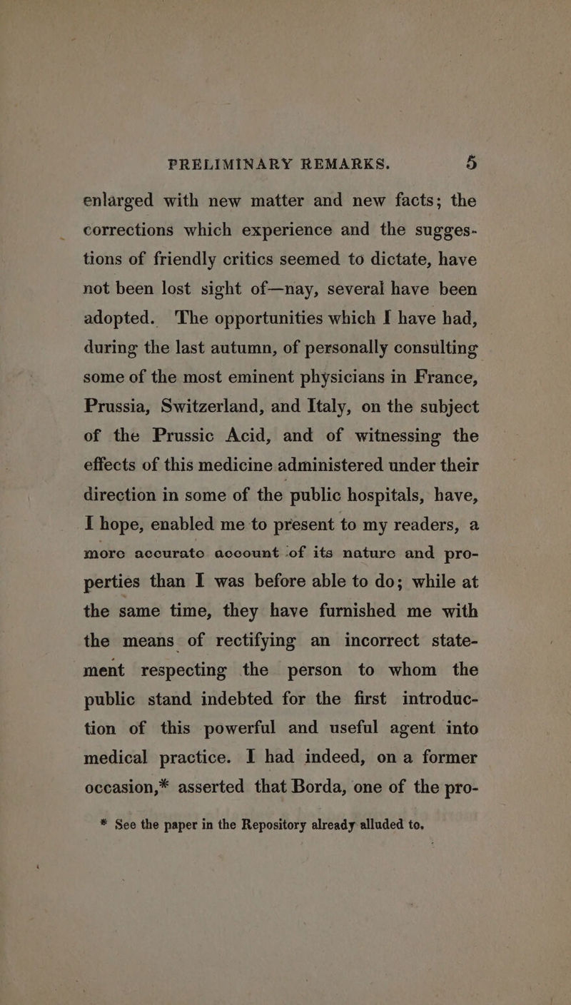 enlarged with new matter and new facts; the corrections which experience and the sugges- tions of friendly critics seemed to dictate, have not been lost sight of—nay, several have been adopted. The opportunities which I have had, during the last autumn, of personally consulting some of the most eminent physicians in France, Prussia, Switzerland, and Italy, on the subject of the Prussic Acid, and of witnessing the effects of this medicine administered under their direction in some of the public hospitals, have, I hope, enabled me to present to my readers, a more accurate account ‘of its nature and pro- perties than I was before able to do; while at the same time, they have furnished me with the means of rectifying an incorrect state- ment respecting the person to whom the public stand indebted for the first introduc- tion of this powerful and useful agent into medical practice. I had indeed, on a former occasion,* asserted that Borda, one of the pro- * See the paper in the Repository already alluded to.
