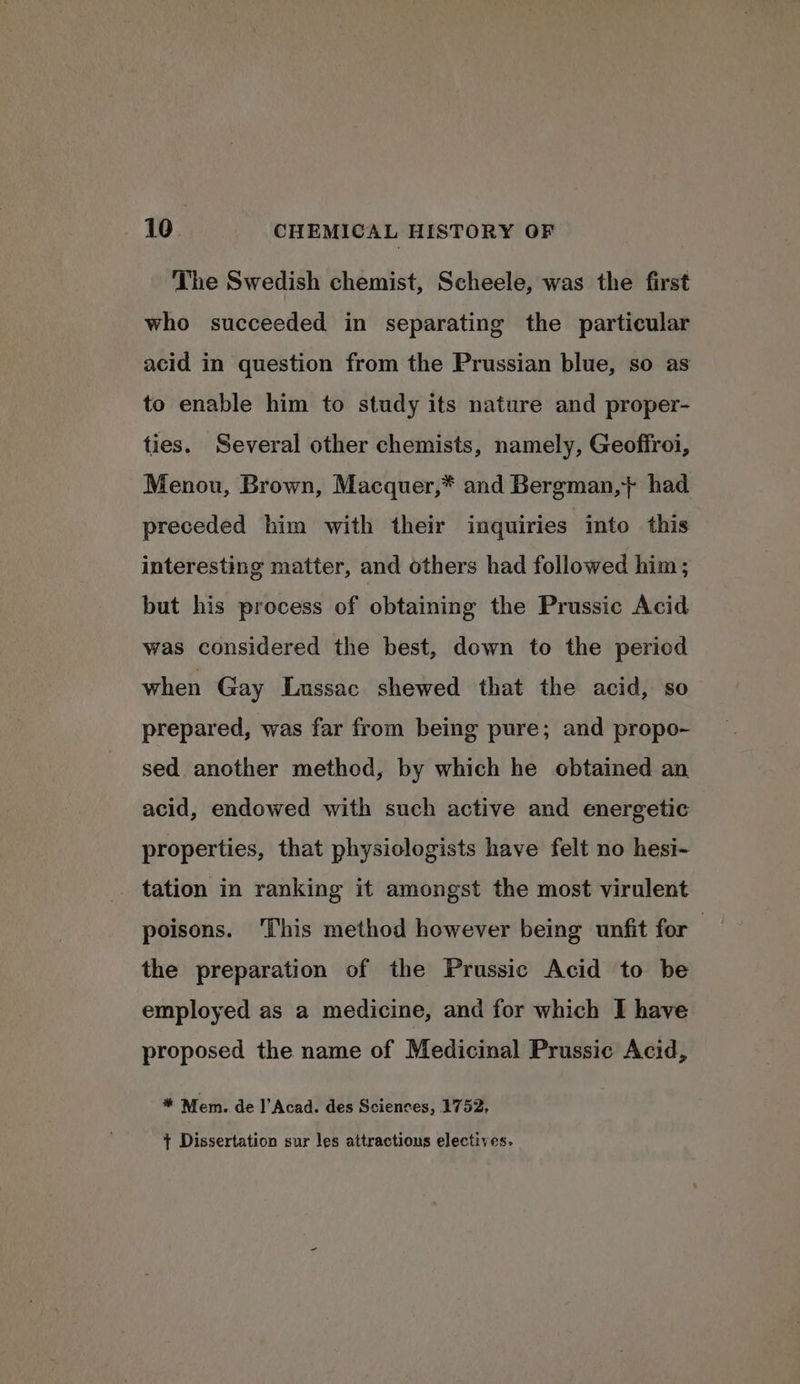 The Swedish chemist, Scheele, was the first who succeeded in separating the particular acid in question from the Prussian blue, so as to enable him to study its nature and proper- ties. Several other chemists, namely, Geoffroi, Menou, Brown, Macquer,* and Bergman,+} had preceded him with their inquiries into this interesting matter, and others had followed him; but his process of obtaining the Prussic Acid was considered the best, down to the period when Gay Lussac shewed that the acid, so prepared, was far from being pure; and propo- sed another method, by which he obtained an acid, endowed with such active and energetic properties, that physiologists have felt no hesi- _ tation in ranking it amongst the most virulent poisons. This method however being unfit for the preparation of the Prussic Acid to be employed as a medicine, and for which I have proposed the name of Medicinal Prussic Acid, * Mem. de l’Acad. des Sciences, 1752. + Dissertation sur les attractious electives.
