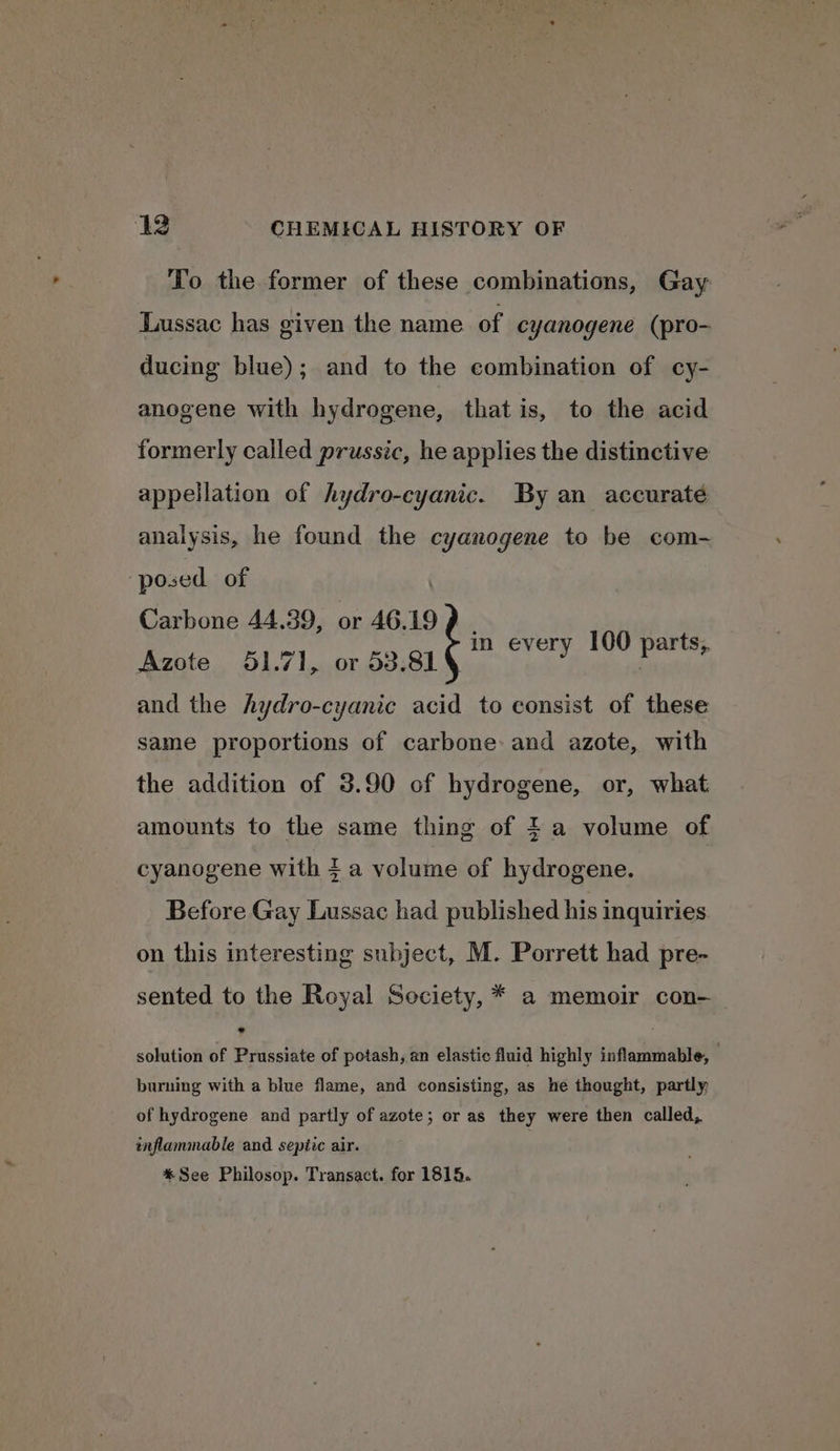 To the former of these combinations, Gay LLussac has given the name of cyanogene (pro- ducing blue); and to the combination of cy- anogene with hydrogene, that is, to the acid formerly called prussic, he applies the distinctive appellation of hydro-cyanic. By an accuraté analysis, he found the cyanogene to be com- posed of é Carbone 44.39, or 46.19 9 Azote 651.71, or 53.81 and the hydro-cyanic acid to consist of these in every 100 parts, same proportions of carbone: and azote, with the addition of 3.90 of hydrogene, or, what amounts to the same thing of $a volume of cyanogene with 4 a volume of hydrogene. Before Gay Lussac had published his inquiries on this interesting subject, M. Porrett had pre- sented to the Royal Society, * a memoir con- solution of Prussiate of potash, an elastic fluid highly inflammable, — burning with a blue flame, and consisting, as he thought, partly of hydrogene and partly of azote; or as they were then called, inflammable and septic air. * See Philosop. Transact. for 1815.